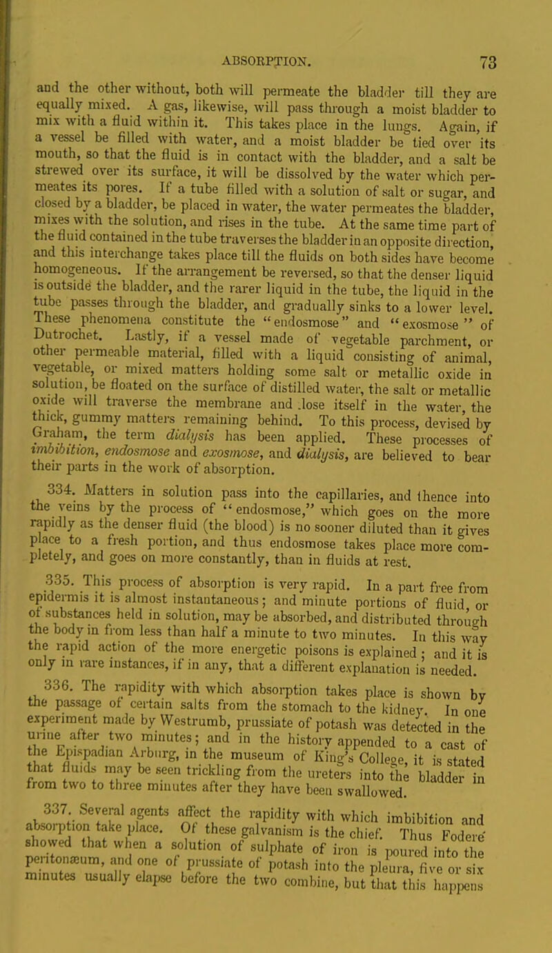 and the other without, both will permeate the bladder till they are equally mixed. A gas, likewise, will pass through a moist bladder to mix with a fluid within it. This takes place in the lungs. Again, if a i essel be filled with water, and a moist bladder be tied over its mouth, so that the fluid is in contact with the bladder, and a salt be stiewed over its surface, it will be dissolved by the water which per- meates its poies. It a tube filled with a solution of salt or sugar, and closed by a bladder, be placed in water, the water permeates the bladder, mixes with the solution, and rises in the tube. At the same time part of the fluid contained in the tube traverses the bladder in an opposite direction, and this interchange takes place till the fluids on both sides have become homogeneous. If the arrangement be reversed, so that the denser liquid is outside the bladder, and the rarer liquid in the tube, the liquid in the tube passes through the bladder, and gradually sinks to a lower level. I hese phenomena constitute the “ endosmose ” and “ exosmose ” of Dutrochet. Lastly, it a vessel made of vegetable parchment, or othei permeable material, filled with a liquid consisting of animal, vegetable, or mixed matters holding some salt or metallic oxide in solution, be floated on the surface of distilled water, the salt or metallic oxide will traverse the membrane and .lose itself in the water, the thick, gummy matters remaining behind. To this process, devised by Graham, the term dialysis has been applied. These processes of imbibition, endosmose and exosmose, and dialysis, are believed to bear their parts in the work of absorption. o34. Matters in solution pass into the capillaries, and thence into the veins by the process of “ endosmose,” which goes on the more rapidly as the denser fluid (the blood) is no sooner diluted than it gives p ace to a fresh portion, and thus endosmose takes place more com- pletely, and goes on more constantly, than in fluids at rest. 335. This process of absorption is very rapid. In a part free from epidermis it is almost instantaneous; and minute portions of fluid or of substances held in solution, may be absorbed, and distributed through the body in from less than half a minute to two minutes. In this way the rapid action of the more energetic poisons is explained ■ and it is only in rare instances, if in any, that a different explanation is needed. 336. The rapidity with which absorption takes place is shown bv the passage of certain salts from the stomach to the kidney In one experiment made by YVestrumb, prussiate of potash was detected in the unne after two mmutes; and in the history appended to a cast of the Lpispadian Arburg, in the museum of King’s College, it is stated that fluids may be seen trickling from the ureters into the bladder in from two to three minutes after they have been swallowed. 337. Several agents affect the rapidity with which imbibition and absorption take place. Of these galvanism is the chief. Thus Fodere showed that when a solution of sulphate of iron is poured into tie peiitonaium, and one of prussiate of potash into the pleura, five or six minutes usually elapse before the two combine, but that this happens