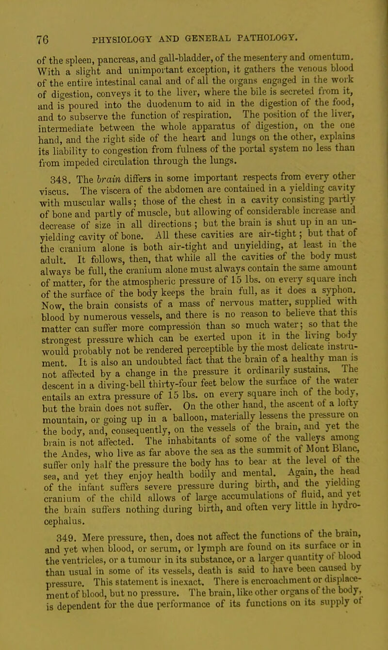 of the spleen, pancreas, and gall-bladder, of the mesentery and omentum. With a slight and unimportant exception, it gathers the venous blood of the entire intestinal canal and of all the organs engaged in the work of digestion, conveys it to the liver, where the bile is secreted from it, and is poured into the duodenum to aid in the digestion of the food, and to subserve the function of respiration. The position of the liver, intermediate between the whole apparatus of digestion, on the one hand, and the right side of the heart and lungs on the other, explains its liability to congestion from fulness of the portal system no less than from impeded circulation through the lungs. 348. The brain differs in some important respects from every other viscus. The viscera of the abdomen are contained in a yielding cavity with muscular walls; those of the chest in a cavity consisting partly of bone and partly of muscle, but allowing of considerable increase and decrease of size in all directions ; but the brain is shut up in an un- yielding cavity of bone. All these cavities are air-tight; but that of tire cranium alone is both air-tight and unyielding, at least in The adult. It follows, then, that while all the cavities of the body must alwavs be full, the cranium alone must always contain the same amount of matter, for the atmospheric pressure of 15 lbs. on every square inch of the surface of the body keeps the brain full, as it does a syphon Now, the brain consists of a mass of nervous matter, supplied with blood by numerous vessels, and there is no reason to believe that this matter can suffer more compression than so much water; so that the strongest pressure which can be exerted upon it in the living bo. y would probably not be rendered perceptible by the most delicate instru- ment It is also an undoubted fact that the brain of a healthy man is not affected by a change in the pressure it ordinarily sustains. Ihe descent in a diving-bell thirty-four feet below the surface of the water entails an extra pressure of 15 lbs. on every square inch of the body, but the brain does not suffer. On the other hand, the ascent of a lofty mountain, or going up in a balloon, materially lessens the pressure on the body, and, consequently, on the vessels of the brain, and yet the brain is not affected. The inhabitants of some of the valleys among the Andes, who live as far above the sea as the summit of Wont Blanc, suffer only half the pressure the body has to bear at the level of the sea, and yet they enjoy health bodily and mental. Again, t e ea of the infant suffers severe pressure during birth, and the yielding cranium of the child allows of large accumulations of fluid, and yet the brain suffers nothing during birth, aud often very little m liydio- cephalus. 349. Mere pressure, then, does not affect the functions of the brain, and yet when blood, or serum, or lymph are found on its surface or in the ventricles, or a tumour in its substance, or a larger quantity of blood than usual in some of its vessels, death is said to have been caused by pressure. This statement is inexact. There is encroachment or displace- ment of blood, but no pressure. The brain, like other organs of the body, is dependent for the due performance of its functions on its supply of