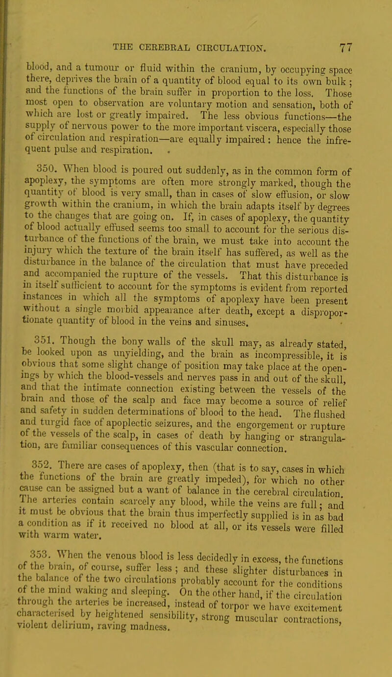 THE CEREBRAL CIRCULATION. 71 blood, and a tumour or fluid within the cranium, by occupying space there, deprives the brain of a quantity of blood equal to its own bulk ; and the functions of the brain suffer in proportion to the loss. Those most open to observation are voluntary motion and sensation, both of which are lost or greatly impaired. The less obvious functions—the supply of nervous power to the more important viscera, especially those of circulation and respiration—are equally impaired : hence the infre- quent pulse and respiration. 350. W hen blood is poured out suddenly, as in the common form of apoplexy, the symptoms are often more strongly marked, though the quantity ot blood is very small, than in cases of slow effusion, or slow growth within the cranium, in which the brain adapts itself by degrees to the changes that are going on. If, in cases of apoplexy, the quantity of blood actually effused seems too small to account for the serious dis- turbance of the functions of the brain, we must take into account the injury which the texture of the brain itself has suffered, as well as the disturbance in the balance of the circulation that must have preceded and accompanied the rupture of the vessels. That this disturbance is in itself sufficient to account for the symptoms is evident from reported instances in which all the symptoms of apoplexy have been present without a single morbid appearance after death, except a dispropor- tionate quantity of blood in the veins and sinuses. 351. Though the bony walls of the skull may, as already stated, be looked upon as unyielding, and the brain as incompressible, it is obvious that some slight change of position may take place at the open- ings by which the blood-vessels and nerves pass in and out of the skull, and that the intimate connection existing between the vessels of the brain and those of the scalp and face may become a source of relief and safety in sudden determinations of blood to the head. The flushed and turgid face of apoplectic seizures, and the engorgement or rupture of the vessels of the scalp, in cases of death by hanging or strangula- tion, are familiar consequences of this vascular connection. 352. There are cases of apoplexy, then (that is to say, cases in which the functions of the brain are greatly impeded), for which no other cause can be assigned but a want of balance in the cerebral circulation. I he arteries contain scarcely any blood, while the veins are full • and it must be obvious that the brain thus imperfectly supplied is in as bad a condition as if it received no blood at all, or its vessels were filled with warm water. 3o3. W hen the venous blood is less decidedly in excess, the functions of the brain, of course, suffer less; and these slighter disturbances in the jalance of the two circulations probably account for the conditions of the mind waking and sleeping. On the other hand, if the circulation thc.a[ter'es be increased, instead of torpor we have excitement charactered by heightened sensibility, strong muscular contractions, violent delirium, raving madness.