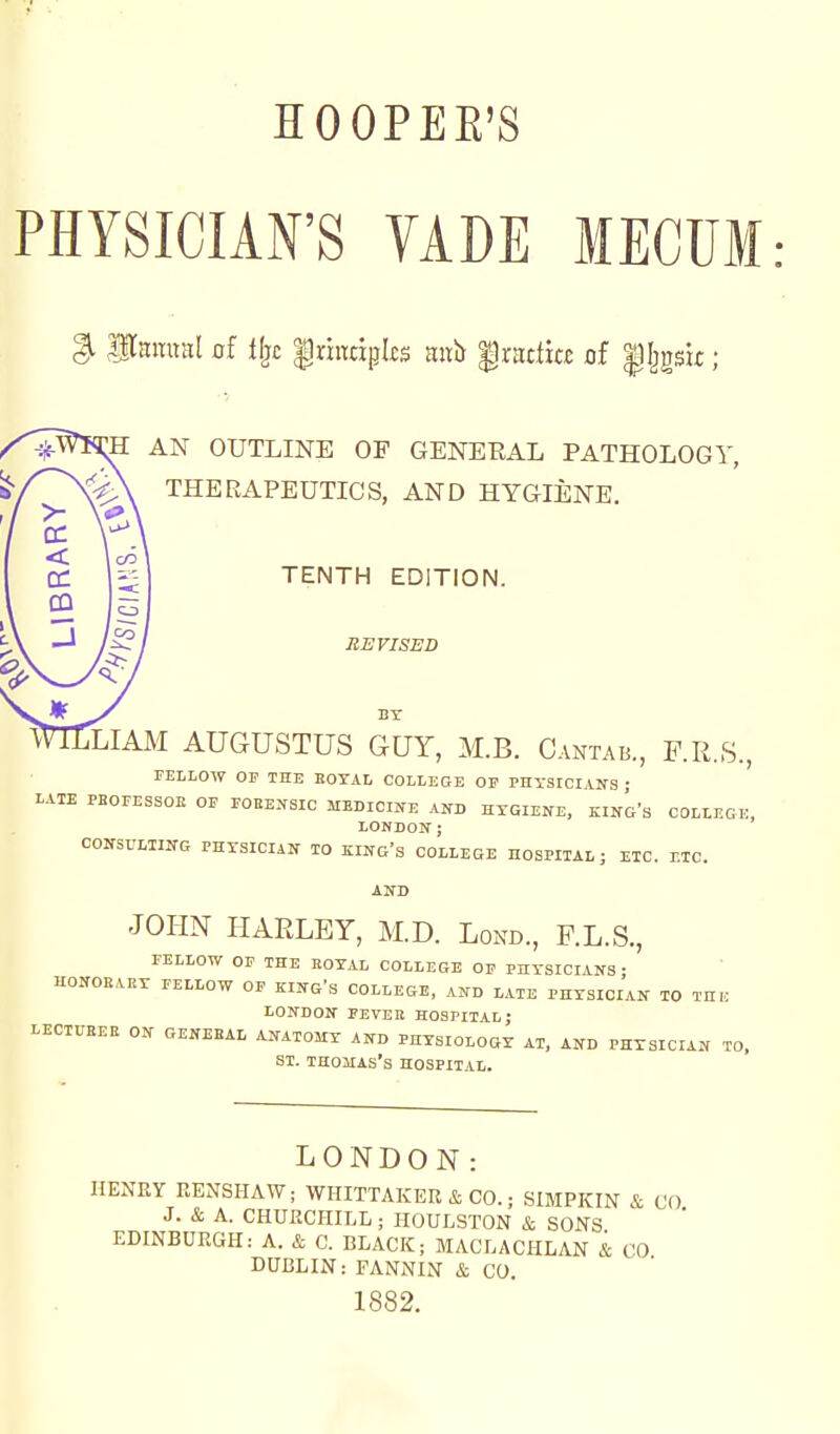 PHYSICIAN'S VADE MECUM ^ Pamnil of i^c |riitcipl£S Kixis |rattia of |Ijgsi£; AN OUTLINE OF GENERAL PATHOLOGY, THERAPEUTICS, AND HYGIENE. TENTH EDITION. REVISED LIAM AUGUSTUS GUY, M.B. Cantab., F.R.S., FELLOW OF THE EOTAL COLLEGE OP PHYSIOIVNS • LATE PBOFESSOE OF FOEEKSIC MEDICIJTE AND HTGIENE, KING'S COLLEGK, LONDON; CONSULTING PHXSICIAN TO KING'S COLLEGE HOSPITAL; ETC. ETC. AND JOI-IN HARLEY, M.D. Lond., F.L.S., FELLOW OP THE HOTAL COLLEGE OF PHYSICIANS • HONOEART FELLOW OP KING'S COLLEGE, AND LATE PHYSICIAN TO THIC LONDON PEVEK HOSPITAL; LECIUEEE ON OENEEAL ANATOMY AND PHYSIOLOGY AT, AND PHYSICIAN TO. SI. Thomas's hospital. LONDON: HENRY RENSHAW; WHITTAKER & CO.; SIMPKIN & ( J. & A. CHURCHILL; HOULSTON & SONS EDINBURGH: A. & C. BLACK; MACLACHLAN & CO DUBLIN: FANNIN & CO. 1882.