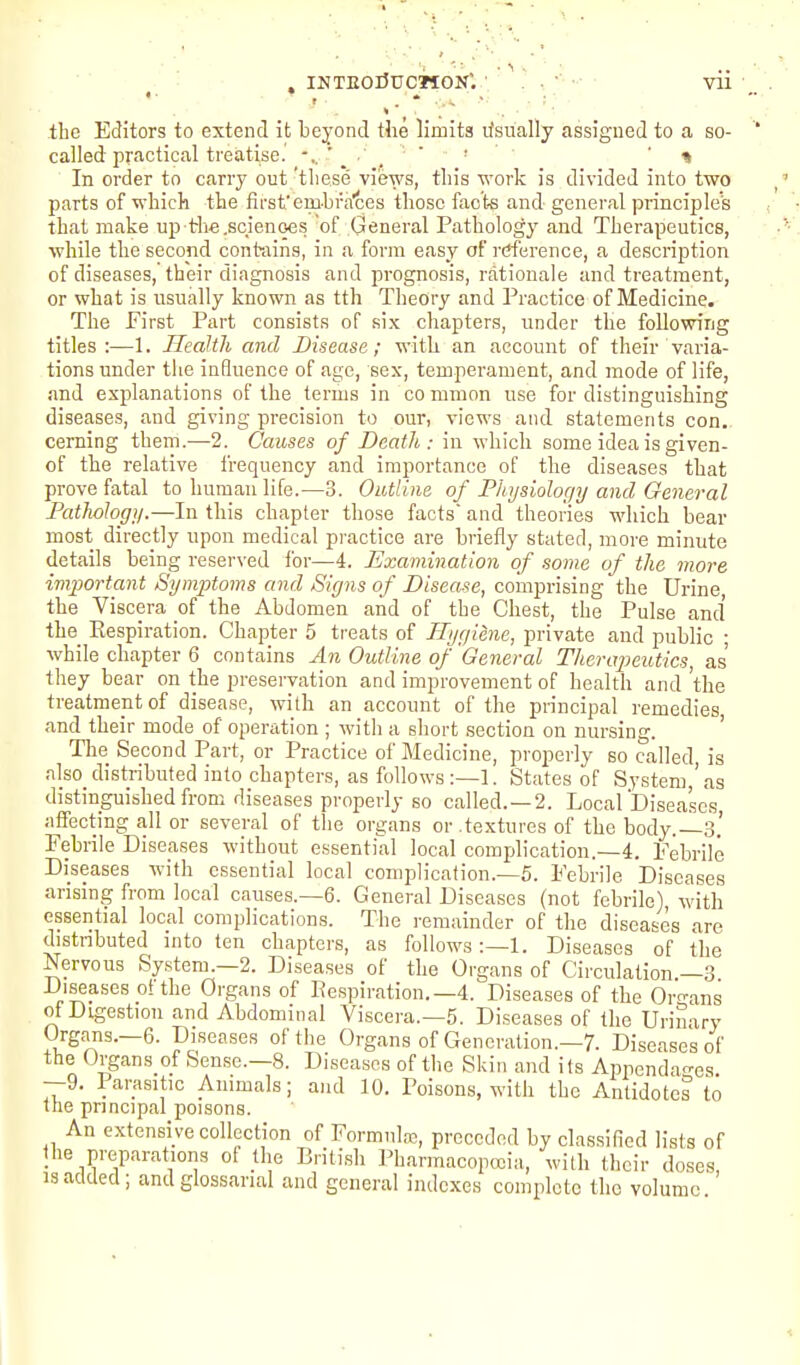 , INTEOdUCMON'. ' . . •' •■ vii ' ■ t * . .. ■ the Editors to extend it beyond the limits lisually assigned to a so- called practical treatise. ■ ' % In order to carry out 'these views, this work is divided into two parts of which the first'embrates those facte and general principle's that make up trhe.scienqes of General Pathology and Therapeutics, while the second contains, in a form easy of reference, a description of diseases, their diagnosis and prognosis, rationale and treatment, or what is usually known as tth Theory and Practice of Medicine. The Pirst Part consists of six chapters, under the following titles:—1. Health and Disease; with an account of their varia- tions under the influence of age, sex, temperament, and mode of life, and explanations of the terms in common use for distinguishing diseases, and giving precision to our, views and statements con. ceming them.—2. Causes of Death: in which some idea is given- of the relative frequency and importance of the diseases that prove fatal to human life.—3. Outline of Phi/siolor/y and General Pathology.—In this chapter those facts and theories which bear most directly upon medical practice are briefly stated, more minute details being reserved ibr—4. Examination of some of the more important Symptoms and Signs of Disease, comprising the Urine, the Viscera of the Abdomen and of the Chest, the Pulse and the_ Kespiration. Chapter 5 treats of Hygiene, private and public • while chapter 6 contains An Outline of General Therapeutics, as they bear on the preservation and improvement of health and the treatment of disease, with an account of the principal remedies, and their mode of operation ; witli a short section on nursing. The Second Part, or Practice of Medicine, properly so called, is also_distributed into chapters, as follows:—]. States of System,'as distinguished from diseases properly so called. —2. LocalDiseascs affecting all or several of the organs or .textures of the body.—3.' Febrile Diseases without essential local complication.—4. Febrile Diseases with essential local complication.—5. Febrile Diseases arising from local causes.—6. General Diseases (not febrile), witli essential local complications. The remainder of the diseases are distnbuted into ten chapters, as follows:—!. Diseases of the Nervous System.—2. Diseases of the Organs of Circulation —3 Diseases ot the Organs of Respiration.—4. Diseases of the Or-ans of Digestion and Abdominal Viscera.—5. Diseases of the Urinary Organs.-6. Diseases of the Organs of Generation.-?. Diseases of the Organs of Sense.—8. Diseases of the Skin and its Appendao-es —9. Parasitic Animals; and 10. Poisons, with the Antidotes to Itie principal poisons. An extensive collection of Formnlffi, preceded by classified lists of the preparations of the British l^harmacopccia, with their doses, 13 added; and glossarial and general indexes complete the volume