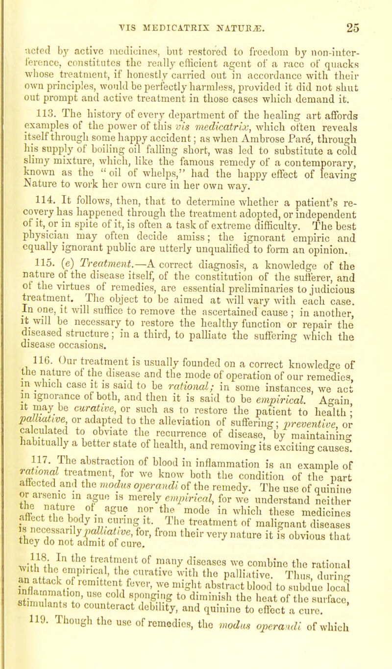 •.icted by active medicines, but restored to freedom by non-inter- ference, constitutes the really cfticient agent of a race of quacks whose treatment, if honestly carried out in accordance with their own principles, would be perfectly harmless, provided it did not shut out prompt and active treatment in those cases which demand it. 113. The history of every department of the healing art affords examples of the power of this vis viedicatrix, which often reveals itself through some happy accident; as when Ambrose Pare, through his supply of boiling oil falling short, was led to substitute a cold sHmy mi.xture, which, like the famous remedy of a contemporary, known as the  oil of whelps, had the happy effect of leaving Nature to work her own cure in her own way. 114. It follows, then, that to determine whether a patient's re- covery has happened through the treatment adopted, or independent of it, or in spite of it, is often a task of extreme difficulty. The best physician may often decide amiss; the ignorant empiric and equally ignorant public are utterly unqualified to form an opinion. 115. (e) Treatment.—k correct diagnosis, a knowledge of the nature of the disease itself, of the constitution of the sufferer, and of the virtues of remedies, are essential preliminaries to judicious treatment. The object to he aimed at will vary with each case. In one, it vnW suffice to remove the ascertained cause ; in another, it will be necessary to restore the healthy function or repair the diseased structure; in a third, to palliate the suffering which the disease occasions. IIG. Our treatment is usually founded on a correct knowledge of the nature of the disease and the mode of operation of our remedies in which case it is said to be rational; in some instances we act in Ignorance of both, and then it is said to be empirical. Again It may be curative, or such as to restore the patient to health • pa Liatwe or adapted to the alleviation of suffering; preventive, or calculated to obviate the recurrence of disease, by maintaining habitually a better state of health, and removing its exciting cause?. 117. The abstraction of blood in inflammation is an example of rational treatment, for we know both the condition of the part aliected and the modus operandi of the remedy. The use of quinine or arsenic in ague is merely empirical, for we understand neither nftLA! i! 1 • ^S? P'' ^'^^ ''^^ ^ ^^'I'ich these medicines ntiect the body in curing it. The treatment of malignant diseases s necessarily^;aK,a<,.„e, for, from their very nature it \n obvious that iney do not admit of cure. wi!h HiJon^^'- °^ many diseases we combine the rational wth the empirical, the curative with the palliative. Thus, durin^r Kmati^''n'^°'i'^' ^'^-^ t° subdue S Sdnnf. tn' T^W *° ^^''^^^ ^^'^ heat of the 8urface, stimulants to counteract debility, and quinine to effect a cure. 119. Though the use of remedies, the modus operandi of which