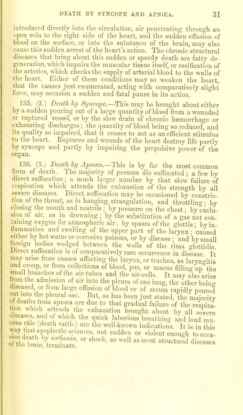 introduced directly into the circulation, air penetrating through an open vein to the right side of the heart, and the sudden efliision of blood on the surface, or into the substance of the brain, may also cause this sudden arrest of the heart's action. The chronic structural diseases that bring about this sudden or speedy death are fatty de- generation, which impairs the muscular tissue itself, or ossification of the arteries, which checks the supply of arterial blood to the walls of the heart. Either of these conditions may so weaken the heart, that the causes just enumerated, acting with comparatively slight force, may occasion a sudden and fatal pause in its action. 135. (2.) Death ly Syncope.—This may be brought about either by a sudden pouring out of a large quantity of blood from a wounded or ruptured vessel, or by the slow drain of chronic haemorrhage or exhausting discharges; the quantity of blood being so reduced, and its quality so impaired, that it ceases to act as an eflScient stimulus to the heart. Ruptures and wounds of the heart destroy life partly by syncope and partly by impairing the propulsive power of the organ. 136. (3.) Death by Apna:a.—This is by far the most common form of death. The majority of persons die suflbcated; a few by direct suffocation ; a much larger number by that slow failure of respiration which attends the e.xhaustion of the strength by all severe diseases. Direct suffocation may be occasioned by constric- tion of the throat, as in hanging, strangulation, and throttling - by closing the mouth and nostrils ; by pressure on the chest; by exclu- sion ol air, as in drowning ; by the substitution of a gas not con- taming oxygen for atmospheric air; by spasm of the glottis - by in- flammation and swelling of the upper part of the larynx ; 'caused either by hot water or corrosive poisons, or by disease ; and by small toreign bodies wedged between the walls of the rima glottidis Direct suffocation is of comparatively rare occurrence in disease It may arise froni causes affecting the larynx, or trachea, as laryn-itis and croup, or from collections of blood, pus, or mucus filling up the small branches of the air-tubes and the air-cells. It may also arise trom the admission of air into the pleura of one lung, the other beinc diseased, or from large effusion of blood or of serum rapidly poured out in 0 the pleural sac. But, as has been just stated, the majority of deaths irom apncea are due to that gradual failure of the respira- tion wh.ch at ends the exhaustion brought about by all severe disease.,, and of which the quick laborious breathing and loud mu- cous rale (dea h rattlK) are the well-known indications. It is in this way hat apoplectic seizures, not sudden or violent enough toocca-