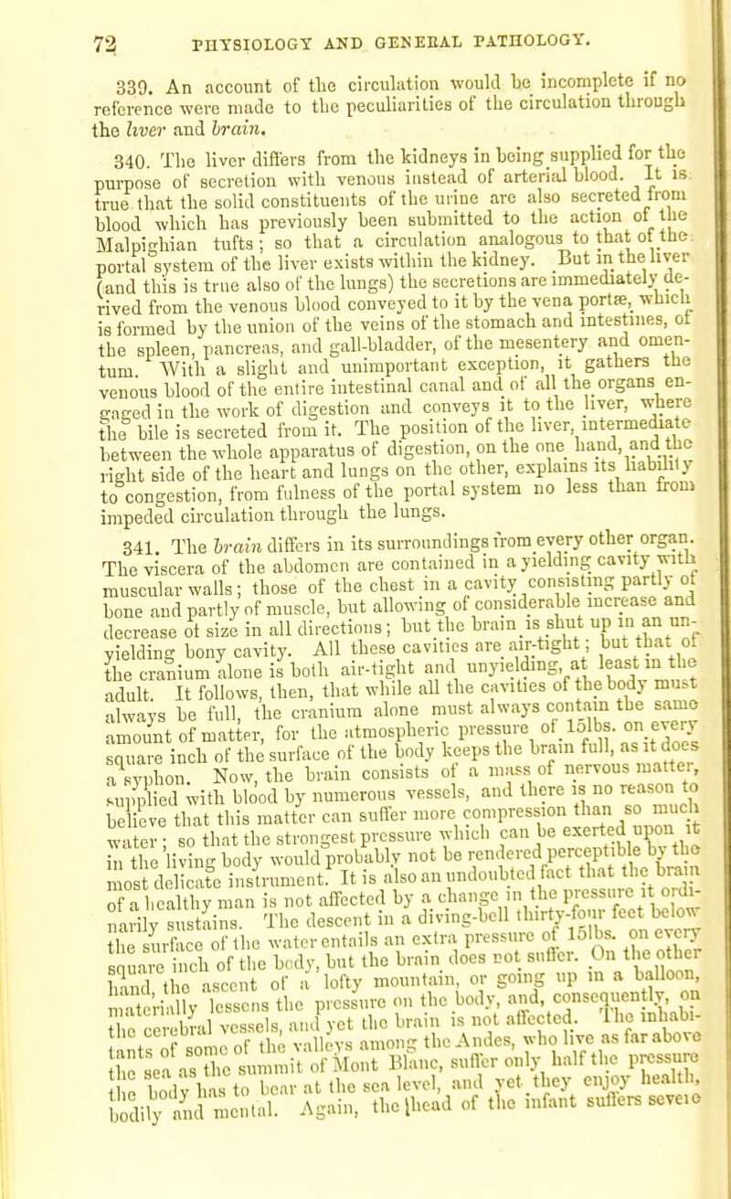 339. An account of tlic ciiculation would be incomplete if no reference were made to the peculiarities of the circulation through the liver and brain, 340. The liver differs from the kidneys in being supplied for the purpose of secretion with venous instead of arteriiil blood. It is. true that the solid constituents of the urine are also secreted from blood which has previously been submitted to the action ot the Malpidiian tufts; so that a circulation analogous to that of the. portal system of the liver exists within the kidney. But in the hver (and this is true also of the lungs) the secretions are immediately de- rived from the venous blood conveyed to it by the vena porta, wliicU is formed by the union of the veins of the stomach and intestines, ot the spleen, pancreas, and gall-bladder, of the mesentery and omen- tum With a slight and unimportant exception, it gathers ttie venous blood of the entire intestinal canal and of all the organs en- sragedin the work of digestion and conveys it to the jiver, where the bile is secreted from it. The position of the liver intermediate between the whole apparatus of digestion, on the one hand, and the right side of the heart and lungs on the other, explains its habihly to congestion, from fulness of the portal system no less than from impeded circulation through the lungs. 341. The brain differs in its surroundings from every other organ. The viscera of the abdomen are contained in a yielding cavity with muscular walls; those of the chest in a cavity consisting partly ot bone and partly of muscle, but allowing of considerable increase and decrease ot size in all directions; but the bram is shut up 1° an un- yielding bony cavity. All these cavities are air-tight; but that ot the cranium alone if both air-tight and unyielding, a least m the adult It follows, then, that while all the cavit.es of the body must always be full, the cranium alone must always contain the same amount of matter, for the atmospheric pressure ot lolbs. on every Zare inch of the surface of the body keeps the brain full, as it does a syphon. Now, the brain consists of a mass of nervous matter, supplied with blood by numerous vessels, and there is no reason to b ieve that this matt.r can suffer more ?7Ff'^J'-,'!/° water • so that the strongest pressure which can be exerted upon it n the 'living body would prokibly not be rendered perceptible by the Is deSe instrument.' It is also an undoubted fact that the brain 0 a healthy man is not affected by a change in the pressure i ordi- narily sustains. The descent in a diving-bell thirty-four feet below the urface of the water entails an extra pressure of 15ibs. on every square inch of the body, but the brain does not sufler. On the other iS the ascent of a lofty mountain or gmng up m a balloon m teri ly lessens the pressure <ui the body, and, consequently, on 1^ ceiSal vessels, and yet the brain is not affected, Ihe inhabi- tne ccicuu , the Andes, who live as far above h^sea as tTelliVol' Mont Blanc, suffer only h.-ilf the pressure I n bodv has to bear at the sea level, and vet they enjoy health, b^lily and me..tal. Again, the [head of tl.e infant suffers seveie