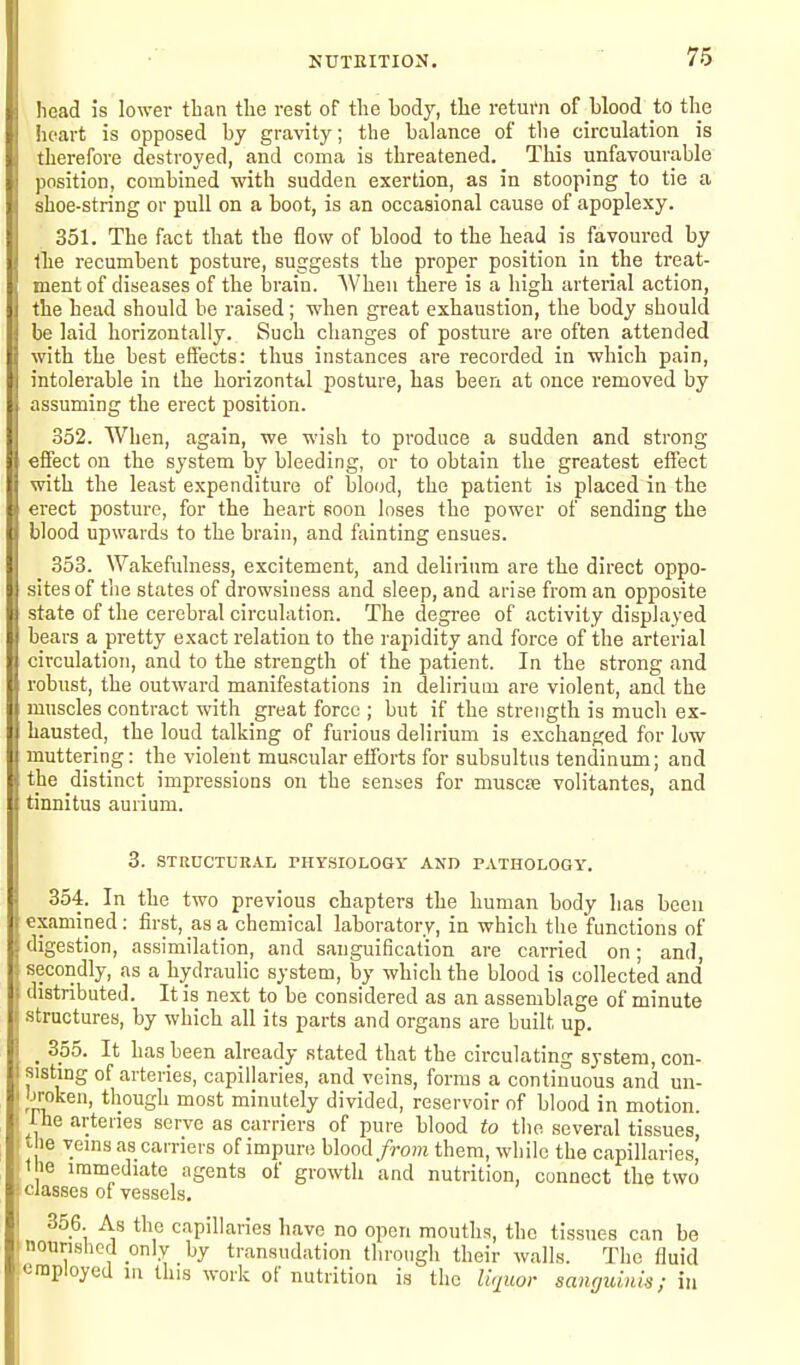 NUTEITION. head is lower than tlie rest of tlie body, tlie return of blood to the heart is opposed by gravity; the balance of the circulation is therefore destroyed, and coma is threatened. This unfavourable position, combined with sudden exertion, as in stooping to tie a shoe-string or pull on a boot, is an occasional cause of apoplexy. 351. The fact that the flow of blood to the head is favoured by llie recumbent posture, suggests the proper position in the treat- ment of diseases of the brain. When there is a high arterial action, the head should be raised; when great exhaustion, the body should be laid horizontally. Such changes of posture are often attended with the best effects: thus instances are recorded in which pain, intolerable in the horizontal posture, has been at once removed by assuming the erect position. 352. When, again, we wish to produce a sudden and strong effect on the system by bleeding, or to obtain the greatest eifect with the least expenditure of blood, the patient is placed in the erect posture, for the heart soon loses the power of sending the blood upwards to the brain, and fainting ensues. 353. Wakefulness, excitement, and delirium are the direct oppo- sites of the states of drowsiness and sleep, and arise from an opposite state of the cerebral circulation. The degi-ee of activity displayed bears a pretty exact relation to the rapidity and force of the arterial circulation, and to the strength of the patient. In the strong and robust, the outward manifestations in delirium are violent, and the iuuscles contract with great force ; but if the strength is much ex- hausted, the loud talking of furious delirium is exchanged for low muttering: the violent muscular efforts for subsultus tendinum; and the distinct impressions on the senses for muscte volitantes, and tinnitus aurium. 3. STRDCTURAL rHYSIOLOGT AND PATHOLOGY. 354. In the two previous chapters the human body has been examined : first, as a chemical laboratory, in which the functions of ; digestion, assimilation, and sanguification are carried on; and, ; secondly, as a hydraulic system, by which the blood is collected and : distributed. It is next to be considered as an assemblage of minute structures, by which all its parts and organs are built up. ; _ 355. It has been already stated that the circulating system, con- I sisting of arteries, capillaries, and veins, forms a continuous and un- I JJTOken, though most minutely divided, reservoir of blood in motion, the arteries serve as carriers of pure blood to tho several tissues, the vems as carriers of impure blood/ro??i them, while the capillaries, t ie immediate agents of growth and nutrition, connect the two classes of vessels, 356. As the capillaries have no open mouths, the tissues can be I nourished only by transudation through their walls. The fluid '-raployed m this work of nutrition is the liquor sanguiids; in