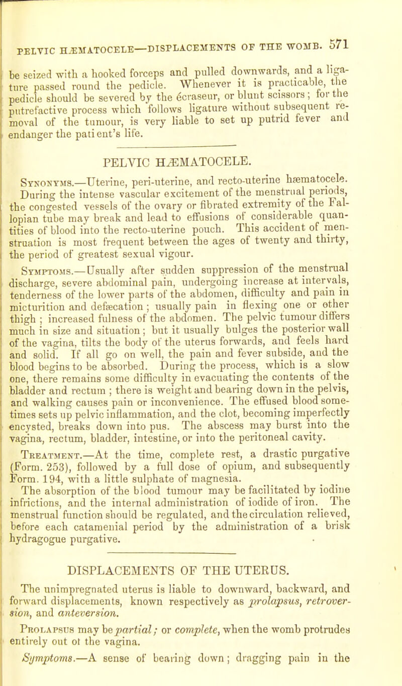 be seized with ;i hooked forceps and pulled downwards, and a liga- ture passed round the pedicle. Whenever it is practicable, t ie pedicle should be severed by the gcraseur, or blunt scissors; tor the putrefactive process which follows hgature without subsequent re- moval of the tumour, is very liable to set up putrid fever and endanger the pati ent's life. PELVIC HEMATOCELE. Synonyms.—Uterine, peri-uterine, and recto-uterine hsematopele. During the intense vascular excitement of the menstrual perimls, the congested vessels of the ovary or fibrated extremity of the Fal- lopian tube may break and lead to effusions of considerable quan- tities of blood into the recto-uterine pouch. This accident of men- struation is most frequent between the ages of twenty and thirty, the period of greatest sexual vigour. Symptoms.— Usually after sudden suppression of the menstrual discharge, severe abdominal pain, undergoing increase at intervals, tenderness of the lower parts of the abdomen, difficulty and pain in micturition and defeecation ; usually pain in flexing one or other thigh ; increased fulness of the abdomen. The pelvic tumour differs much in size and situation; but it usually bulges the posterior wall of the vagina, tilts the body of the uterus forwards, and feels hard and solid If all go on well, the pain and fever subside, and the blood begins to be absorbed. During the process, which is a slow one, there remains some difficulty in evacuating the contents of the bladder and rectum ; there is weight and bearing down in the pelvis, and walking causes pain or inconvenience. The effused blood some- times sets up pelvic inflammation, and the clot, becoming imperfectly encysted, breaks down into pus. The abscess may burst into the Tagina, rectum, bladder, intestine, or into the peritoneal cavity. Treatment.—At the time, complete rest, a drastic purgative (Form. 253), followed by a full dose of opium, and subsequently Form. 194, with a little sulphate of magnesia. The absorption of the blood tumour may be facilitated by iodine infrictions, and the internal administration of iodide of iron. The menstrual function should be regulated, and the circulation relieved, before each catamenial period by the administration of a brisk hydragogue purgative. DISPLACEMENTS OF THE UTEKOS. The unimpregnated uterus is liable to downward, backward, and forward displacements, known respectively as prolapsus, retrover- sion, and anteversion. Prolapsus may he partial; or complete, when the womb protrudes entirely out ot the vagina. Symptoms.—A sense of beaiing down; dragging pain in the