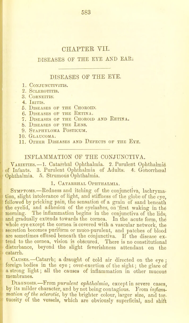 CHAPTEE YII. DISEASES OF THE EYE AND EAR; DISEASES OF THE EYE. 1. Conjunctivitis. 2. Sclerotitis. 3. CoBNEiTis: 4. Iritis. 5. Diseases of the Chokoid; 6. Diseases op the Ketina. 7. Diseases of the Choroid and Eetisa. &. Diseases of the Lens. 9. Staphyloma Posticum. 10. Glaucoma. 11. Other Diseases and Defects of the Eye. INFLAMMATION OF THE CONJUNCTIVA. Varieties.—1. CatarrhJil Ophthalmia. 2.Purnleilt Ophthalmia, of Infants. 3. Purulent Ophthalmia of Adults. 4. Gonorrhoeal Ophthalmia. .5. Strumous Ophthalmia. 1. Catarrhal Ophthalmia. Symptoms.—Redness and itching of the conjunctiva, lachrjma- tion, slight intolerance of light, and stiffness of the globe of the eye, folio-wed by pricking pain, the sensation of a grain of sand beneath the eyelid, and adhesion of the eyelashes, on 'first waking in the morning. The inflammation begins in the conjunctiva of the lids; and gradually extends towards the cornea. In the acute form, the ■whole eye except the cornea is covered with a vascular network, the secretion becomes puriform or muco-pumlent, and patches of blood are sometimes effused beneath the cdnjunctiva. If the disease ex- tend to the cornea, vision is obscured. There is no constitutional disturbance, beyond the slight feverishness attendant on the catan-h. Causes.—Catarrh; a draught of Cold air directed on the eye ; foreign bodies in the eye ; over-exertion of the sight; the glare of a strong light; all the causes of inflammation in other mucous membranes. Dla.gnosis.—¥rompurulent ophthalmia, except in severe cases, by its milder character, and by not being contagious. From inflam- mation of the sclerotic, by the brighter colour, larger size, and tor- tuosity of the vessels, which are obviously superficial, and shift