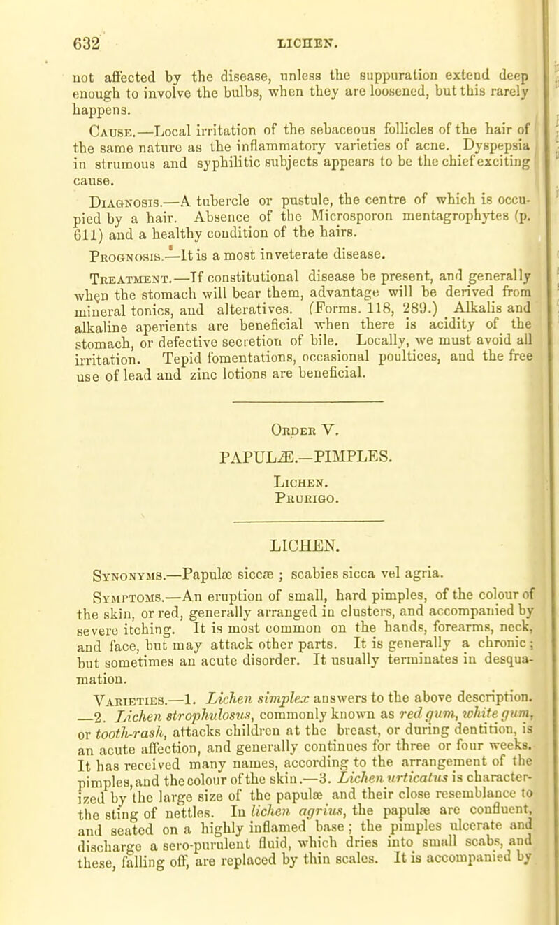 not afi'ected by the disease, unless tte suppuration extend deep enough to involve the bulbs, when they are loosened, but this rarely happens. Cau8E.—Local irritation of the sebaceous follicles of the hair of ' the same nature as the inflammatory varieties of acne. Dyspepsia i in strumous and syphilitic subjects appears to be the chief exciting f cause. Ij Diagnosis.—A. tubercle or pustule, the centre of which is occu- pied by a hair. Absence of the Microsporon mentagrophytes (p. 611) and a healthy condition of the hairs. Prognosis.—It is a most inveterate disease. Treatment.—Tf constitutional disease be present, and generally whijn the stomach will bear them, advantage will be derived from mineral tonics, and alteratives. fForms. 118, 289.) _ Alkalis and alkaline aperients are beneficial when there is acidity of the stomach, or defective secretion of bile. Locally, we must avoid all irritation. Tepid fomentations, occasional poultices, and the free use of lead and zinc lotions are beneficial. Order V. PAPULA.—PIMPLES. Lichen. Prurigo. LICHEN. Synonyms.—Papulse siccfE ; scabies sicca vel agria. Symptoms.—An eruption of small, hard pimples, of the colour of the skin, or red, generally arranged in clusters, and accompanied by severe itching. It is most common on the hands, forearms, neck, and face, but may attack other parts. It is generally a chronic; but sometimes an acute disorder. It usually terminates in desqua- mation. Varieties.—1. Lichen simplex answers to the above description. 2. Lichen strophnlosus, commonly known as red gum, white gum, or tootJi-rash, attacks children at the breast, or during dentition, is an acute affection, and generally continues for three or four weeks. It has received many names, according to the arrangement of the pimples, and the colour of the skin.—3. Lichen urticatus is character- ized by'the large size of the papulte and their close resemblance to the sting of nettles. In lichen agriiui, the papulse are confluent, and seated on a highly inflamed base ; the pimples ulcerate and discharge a sero-purulent fluid, which dries into small scab-s and these, falling off, are replaced by thin scales. It is accompanied by