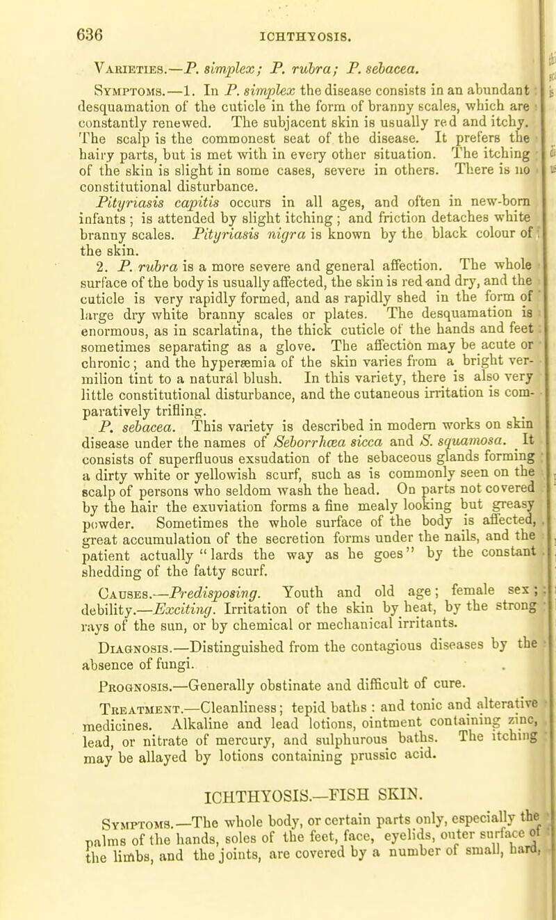 Varieties.—P. simplex; P. rubra; P. sebacea. Symptoms.—1. In P. simplex the disease consists in an abundant; desquamation of the cuticle in the form of bi'anny scales, which are i constantly renewed. The subjacent skin is usually red and itchy. The scalp is the commonest seat of the disease. It prefers the ■ hairy parts, but is met with in every other situation. The itching ; of the skin is slight in some cases, severe in others. There is no ■ constitutional disturbance. Pityriasis capitis occurs in all ages, and often in new-bom infants ; is attended by slight itching ; and friction detaches white branny scales. Pityriasis nigra is known by the black colour of; the skin. 2. P. rubra is a more severe and general affection. The whole ' surface of the body is usually affected, the skin is red -and dry, and the cuticle is very rapidly formed, and as rapidly shed in the form of ' large diy white branny scales or plates. The desquamation is i enormous, as in scarlatina, the thick cuticle of the hands and feet; sometimes separating as a glove. The affection may be acute or • chronic; and the hypersemia of the skin varies from a_ bright ver- milion tint to a natural blush. In this variety, there is also very little constitutional disturbance, and the cutaneous irritation is com- paratively trifling. P. sebacea. This variety is described in modem works on skin disease under the names of Seborrlicea sicca and S. sqiiamosa. _ It consists of superfluous exsudation of the sebaceous glands forming a dirty white or yellowish scurf, such as is commonly seen on the Bcalp of persons who seldom wash the head. On parts not covered by the hair the exuviation forms a fine mealy looking but greasy powder. Sometimes the whole surface of the body js affected, great accumulation of the secretion forms under the nails, and the patient actually  lards the way as he goes by the constant shedding of the fatty scurf. Qx\ssE.s.—Predisposivg. Youth and old age; female sex; AahWiiY—Exciting. Irritation of the skin by heat, by the strong rays of the sun, or by chemical or mechanical irritants. DiAHNOSis.—Distinguished from the contagious diseases by the absence of fungi. Prognosis.—Generally obstinate and difficult of cure. Treatment.—Cleanliness; tepid baths : and tonic and alterative medicines. Alkaline and lead lotions, ointment containmg zinc, lead, or nitrate of mercury, and sulphurous baths. The itching may be allayed by lotions containing prussic acid. ICHTHYOSIS.—FISH SKIN. Symptoms.—The whole body, or certain parts only, especially palms of the hands, soles of the feet, face, eyelids, outer surfac the limbs, and the joints, are covered by a number of small, li