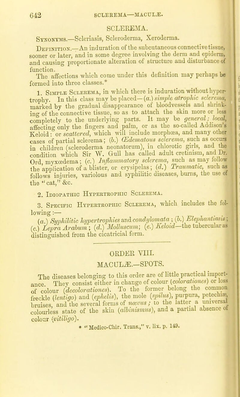 SCLEREMA. Synonyms.—Sclericasis, Scleroderma, Xeroderma. Definition.—An induration of the subcutaneous connective tissue, sooner or later, and in some degree involving the derm and epiderm, and causing proportionate alteration of stnicture and disturbance of function. i , i The affections which come under this definition may perhaps be 1 formed into three classes.* 1. Simple Sclerema, in which there is induration without hyper- trophy. In this class may be placed—(a.) simp/e a<ro7;7«c sc/ere/n«, : marked by the gradual disappearance of bloodvessels and shrink- ing of the connective tissue, so as to attach the skin more or less completely to the underlying parts. It may be general; Joed, a affecting only the fingers and palm, or as the so-called Addison's I Keloid: or scattered, which will include morphcea, and many other cases of partial sclerema; (&.) (Edematous sclerema, such as occurs in children (scleroderma neonatorum), in chlorotic girls, and the condition which Sir W. Gull has called adult cretinism, and Dr. Ord myxoedema; (c.) Inflammatory sclerema, such as may follow the application of a blister, or erysipelas; (d.) Traumatic, snch as follows injuries, variolous and syphilitic diseases, bums, the use of the  cat,'' &c. 2. Idiopathic Hypertrophic Sclerema. 3. Specific Hypertrophic Sclerema, which includes the fol- lowing :— (a ) Syphilitic hijpertropMes&nAcondylomata ; (&.) Elephantiasis; (c.) Lepra Arabum; (d.) llolluscum; (e.) ^etoitZ—the tubercular as distinguished from the cicatricial form. ORDEE VIII. MAC LTLiE.—SPOTS. The diseases belonging to this order are of little practical import- ance They consist either in change of colour {colorationcs) or loss of colour (decolorationes). To the former belong the comnion freckle (lentigo) and {ephelis), the mole (spihts), purpura, petechiae^ bruises and the several forms of »i«i;ifs; to the hitter a universal colourless state of the skin {albinismus), and a partial absence ot colour {vitiliyo). •  Medico-Chir. Trans., v. lis. p. 1^9.