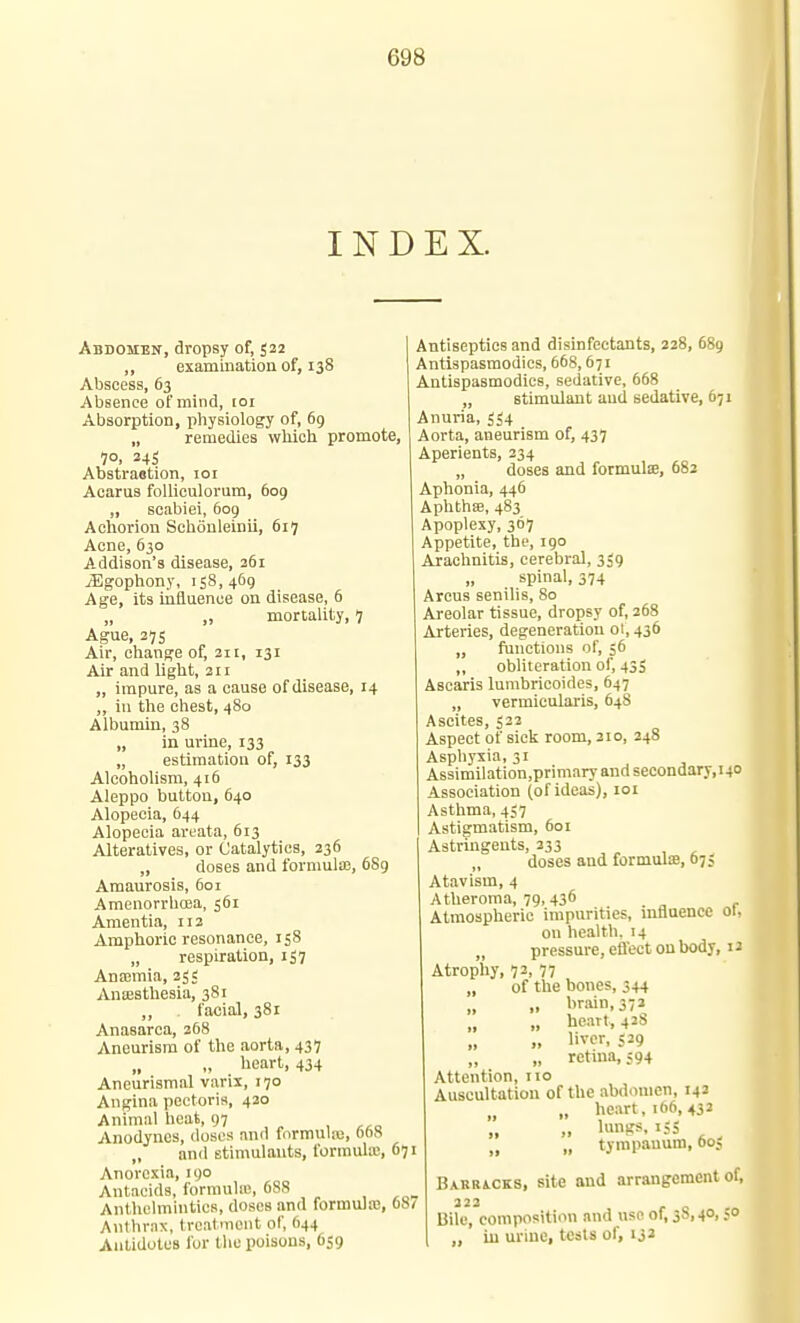 INDEX. Abdomen, dropsy of, 522 ,, examination of, 138 Abscess, 63 Absence of mind, loi Absorption, physiology of, 69 „ remedies which promote, 70. 245 Abstraction, loi Acarus folliculorum, 609 „ Bcabiei, 609 Aohorion Schonleinii, 617 Acne, 630 Addison's disease, 361 iEgopliony, 158,469 Age, its influence on disease, 6 „ „ mortality, 7 Ague, 27s Air, change of, 311, 131 Air and light, 211 „ impure, as a cause of disease, 14 „ in the chest, 480 Albumin, 38 „ in urine, 133 „ estimation of, 133 Alcoholism, 416 Aleppo button, 640 Alopecia, 644 Alopecia areata, 613 Alteratives, or Catalyties, 236 „ doses and formulas, 6S9 Amaurosis, 601 Amenorrhoea, 561 Amentia, 112 Amphoric resonance, 158 „ respiration, 157 Ansemia, 25; Antesthesia, 381 ,, facial, 381 Anasarca, 268 Aneurism of the aorta, 437 „ „ lieart, 434 Aneurismal varix, 170 Angina pectoris, 420 Animal heat, 97 Anodynes, doses and formnlaj, ohS „ and stimulants, formulaj, 671 Anorexia, 190 Antacids, formulie, 688 Anthelmintics, doses and formula!, 687 Anthrax, treatment of, 644 Antidotes for the poisons, 659 Antiseptics and disinfectants, 228, 689 Antispasmodics, 668,671 Antispasmodics, sedative, 668 „ stimulant and sedative, 671 Anuria, 554 Aorta, aneurism of, 437 Aperients, 234 „ doses and formula, 682 Aphonia, 446 Aphthse, 483 Apoplexy, 367 Appetite, the, 190 Arachnitis, cerebral, 359 spinal, 374 Areus senilis, 80 Areolar tissue, dropsy of, 268 Arteries, degeneration 01, 436 „ functions of, 56 „ obliteration of, 43S Ascaris lumbricoides, 647 „ vermieularis, 648 Ascites, 522 Aspect of sick room, 210, 248 Asphyxia, 31 Assimilation,primaryandsecondary,i40 Association (of ideas), loi Asthma, 457 Astigmatism, 601 Astringents, 333 „ , , doses and formulae, 675 Atavism, 4 Atheroma, 79,436 ^ Atmospheric impurities, mnuencc ol, on health. 14 „ pressure, efl'ect on body, 12 Atrophy, 73, 77 „ of the bones, 344 „ „ brain, 372 „ heart, 4 38 „ „ liver, <29 „ „ retina, ;94 Attention, no Auscultation of the abdomen, 142 „ „ heart, 166,432 „ lungs, 155 ^ „ tympanum, 00, BxRBiCKS, site and arrangement of, 322 Bile, composition and use of, 38,40,50 „ iu urine, tests of, 132