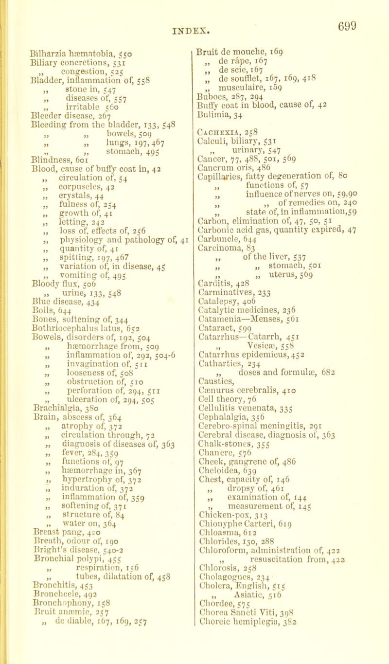 Bilharzia hoematobia, ^Jo Biliary concretions, 531 „ congestion, 523 Bladder, inflammation of, 538 „ stone in, 547 „ diseases of, 537 „ irritable 560 Bleeder disease, 267 Bleeding from the bladder, 133, 348 ,, „ bowels, 309 lungs, 197,467 ., „ stomach, 493 Blindness, 601 Blood, cause of buffy coat in, 42 „ circulation of, 34 „ corpuscles, 43 ,, crystals, 44 „ fulness of, 234 „ growth of, 41 „ letting, 343 „ loss of effects of, 236 „ physiology and pathology of, 41 „ quantity of, 41 „ spitting, 197, 467 „ variation of, in disease, 43 „ vomiting otj 493 Bloody flux, 306 „ urine, 133, 348 Blue disease, 434 Boils, 644 Bones, softening of, 344 Bothriocephalus latns, 633 Bowels, disorders of, 193, 504 „ hjeraorrhage from, 509 „ inflammation of, 292, 304-6 „ invagination of, 311 „ looseness of, 308 „ obstruction of, 310 „ perforation of, 394, 311 „ ulceration of, 394, 303 Brachialgia, 3S0 Brain, abscess of, 364 „ atrophy of, 372 „ circulation through, 72 „ diagnosis of diseases of, 363 „ fever, 2S4, 339 „ functions of, 97 „ hemorrhage in, 367 „ hypertrophy of, 372 „ induration of, 373 „ inflammation of, 339 „ softening of, 371 „ structure of, 84 „ water on, 364 Breast pang, 420 Breath, odour of, igo Bright's disease, 540-3 Bronchial polypi, 433 „ respiration, 156 „ tubes, dilatation of, 458 Bronchitis, 433 Broneheele, 492 Broncho])hony, 138 Bruit anaTOio, 337 „ dc diable, 1O7, 169, 337 Bruit de mouche, 169 „ de rape, 167 „ de scie, 167 „ de soufflet, 167, 169, 418 „ musculaire, 1S9 Buboes, 387, 394 Butfy coat in blood, cause of, 42 Bulimia, 34 Cachexia, 358 Calculi, biliary, 331 urinary, 547 Cancer, 77, 4S8, 301, 569 Canerum oris, 486 Capillaries, fatty degeneration of. So „ functions of, 57 „ influence of nerves on, 39,90 „ „ of remedies on, 340 „ state of, in inflammation,39 Carbon, elimination of, 47, 30, 31 Carbonic acid gas, quantity expired, 47 Carbuncle, 644 Carcinoma, S3 „ of the liver, 337 „ „ stomach, 301 „ „ uterus, 569 Carditis, 438 Carminatives, 333 Catalepsy, 406 Catalytic medicines, 236 Catanienia—Menses, 561 Cataract, 399 Catarrlrus—Catarrh, 431 „ Vesicas, 338 Catarrhus epidemicus, 433 Cathartics, 234 „ doses and formula;, 6S3 Caustics, Cainurus cerebralis, 410 Cell theory, 76 Cellulitis venenata, 333 Cephalalgia, 356 Cerebro-spinal meningitis, 291 Cerebral disease, diagnosis of, 363 Chalk-stones, 333 Chancre, 376 Cheek, gangrene of, 486 Cheloidea, 639 Chest, capacity of, 146 „ dropsy of, 461 „ examination of, 144 „ measurement of, 143 Chicken-pox, 313 Chionyphe Carteri, 619 Chloasma, 5i3 Chlorides, 130, 388 Chloroform, administration of, 433 „ resuscitation from, 423 Chlorosis, 358 Cholagogucs, 234 Cholera, English, 313 „ Asiatic, 516 Chordeo, 575 Chorea SanctI Viti, 39S Choreic hemiplegia, 382