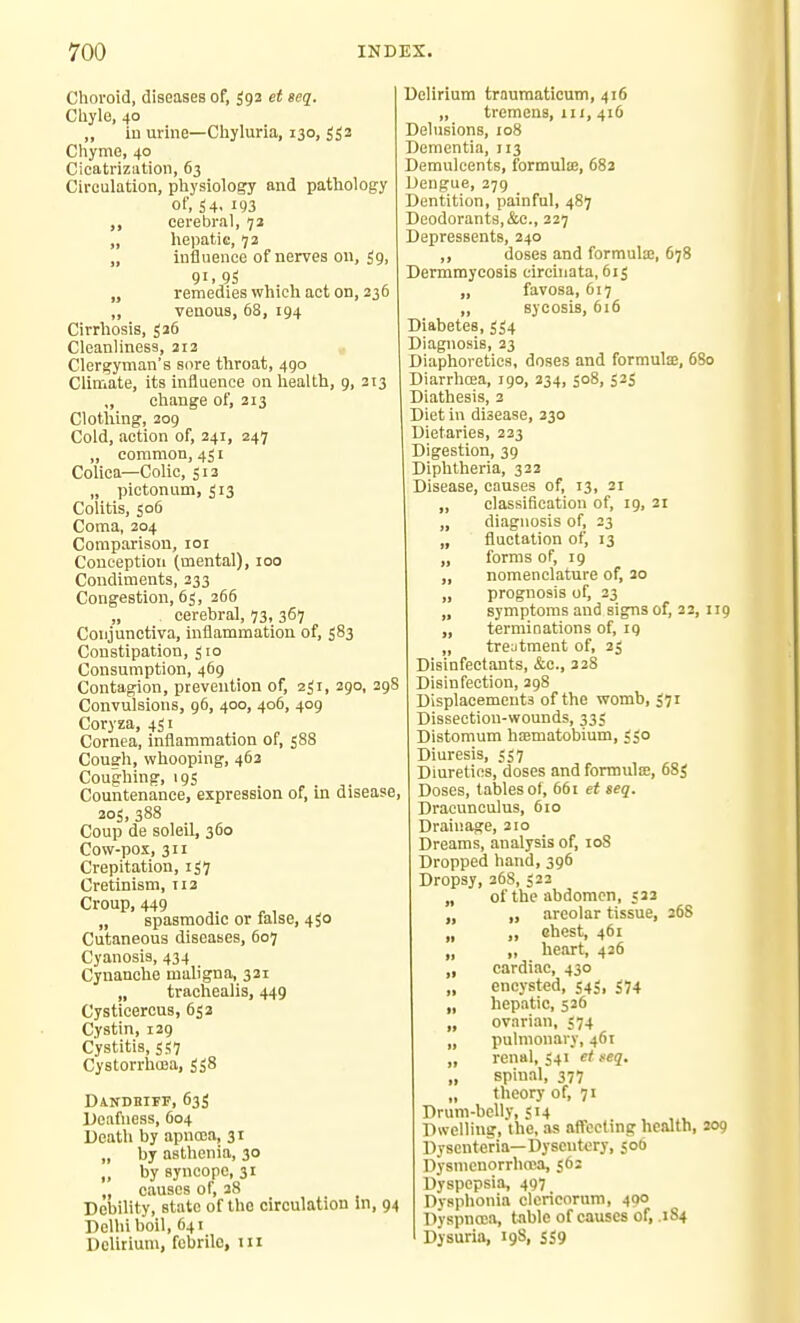 Choroid, diseases of, 592 et seq. Cliyle, 40 „ iu urine—Chyluria, 130, 553 Chyme, 40 Cioatriziition, 63 Circulation, physiology and pathology of, 54- 193 ,, cerebral, 73 „ hepatie, >j2 „ influence of nerves on, 59, 91. 95 „ remedies which act on, 236 „ venous, 68, 194 Cirrhosis, 526 Cleanliness, 212 Clergyman's sore throat, 490 Climate, its influence on health, g, 213 „ change of, 213 Clotiiing, 209 Cold, action of, 241, 247 „ common, 451 Colica—Colic, 513 „ pictonum, 513 Colitis, 506 Coma, 204 Comparison, loi Conception (mental), 100 Condiments, 233 Congestion, 65, 266 „ cerebral, 73, 367 Conjunctiva, inflammation of, 583 Constipation, 510 Consumption, 469 Contagion, prevention of, aji, 290, 298 Convulsions, 96, 400, 406, 409 Coryza, 451 Cornea, inflammation of, 588 Cough, whooping, 463 Coughing, 19s Countenance, expression of, in disease, 205, 388 Coup de soleil, 360 Cow-pox, 311 Crepitation, 157 Cretinism, 112 Croup, 449 „ spasmodic or false, 4^0 Cutaneous diseases, 607 Cyanosis, 434 Cynanche maligna, 321 „ trachealis, 449 Cysticercus, 632 Cystin, 129 Cystitis, 5S7 Cystorrhcoa, 558 Dandbiff, 63S Deafness, 604 Death by apncca, 31 „ by asthenia, 30 „ by syncope, 31 „ causes of, 38 Debility, state of the circulation in, 94 Delhi boil, 641 Delirium, febrile, 111 Delirium trauraaticum, 416 „ tremens, 111, 416 Delusions, 108 Dementia, 113 Demulcents, formulse, 682 l^engue, 379 Dentition, painful, 487 Deodorants,&e., 227 Depressents, 240 „ doses and formula!, 678 Dermmycosis circhiata, 615 „ favosa, 617 „ sycosis, 616 Diabetes, 3S4 Diagnosis, 23 Diaphoretics, doses and formute, 6S0 Diarrhoea, 190, 334, 508, 535 Diathesis, 2 Diet in disease, 230 Dietaries, 233 Digestion, 39 Diphtheria, 322 Disease, causes of, 13, 21 „ classification of, 19, 21 „ diagnosis of, 23 „ fluctation of, 13 „ forms of, 19 „ nomenclature of, 3o „ prognosis of, 23 „ symptoms and signs of, 32, 119 „ terminations of, 19 „ treatment of, 23 Disinfectants, &c., 32S Disinfection, 398 Displacements of the womb, 571 Dissection-wounds, 33; Distomum htematobium, <s° Diuresis, 557 Diuretics, doses and formuliB, 68S Doses, tables of, 661 et seq. Dracunculus, 610 Drainage, 310 Dreams, analysis of, loS Dropped hand, 396 Dropsy, 368,522 „ of the abdomen, 533 „ „ areolar tissue, 268 „ „ ehcst, 461 „ » heart, 436 „ cardiac, 430 encysted, 543, 374 „ hepatic, 536 „ ovarian, 374 „ pulmonary, 461 „ renal, S41 ei feq. „ spinal, 377 „ theory of, 71 Drum-belly, SU „ . ^ „. Dwelling, the, as affecting health, 209 Dyscnteria—Dysentery, 506 Dysmenorrliosa, 362 Dyspepsia, 497 Dvsphonia clericorum, 400 Dyspnoea, table of causes of, .1S4 Dysuria, 19S, 539