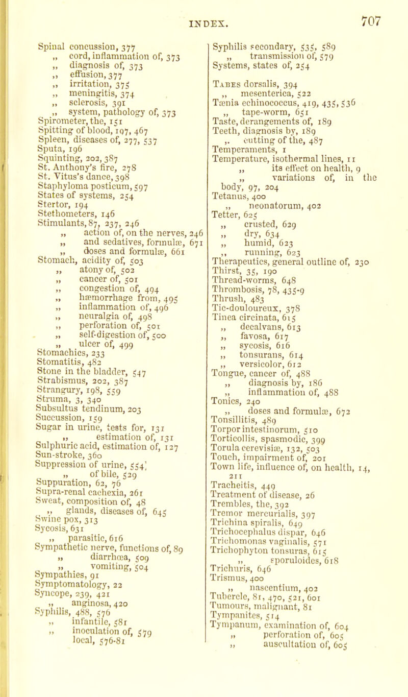 Spinal concussion, 377 „ cord, inflammation of, 373 „ diagnosis of, 373 „ efiusion,377 „ irritation, 37J „ meningritis, 374 „ sclerosis, 391 „ system, pathology of, 373 Spirometer, the, 131 Spitting of blood, 197, 467 Spleen, diseases of, 277, 537 Sputa, 196 Squinting, 202, 3S7 St. Anthony's fire, 27S St. Vitus's dance, 398 Staphyloma posticum, 597 States of systems, 254 Stertor, 194 Stethometers, 146 Stimulants, 87, 237, 246 „ action of, on the nerves, 246 „ and sedatives, formula, 671 „ doses and formula, 661 Stomach, acidity of, 503 „ atony of, 503 „ cancer of, ;or „ congestion of, 494 „ htemorrhage from, 493 „ inflammation of, 496 neuralgia of, 498 „ perforation of, 501 „ self-digestion of, 500 „ ulcer of, 499 Stomachics, 233 Stomatitis, 482 Stone in the bladder, 547 Strabismus, 202, 3S7 Strangury, 198, 559 Struma, 3, 340 Subsultus tendinum, 203 Succussion, 159 Sugar in urine, tests for, 131 I, estimation of, 131 Sulphuric acid, estimation of, 127 Sun-stroke, 360 Suppression of urine, 554] „ of bile, 529 Suppuration, 63, 76 Supra-renal cachexia, 261 Sweat, composition of, 48 glands, diseases of, 645 Swine pox, 313 Sycosis, 631 „ parasitic, 616 Sympathetic nerve, functions of, 89 „ diarrhoea, 509 „ vomiting, 504 Sympathies, 91 Symptomatology, 23 Syncope, 239, 421 „ anginosa, 420 Syphilis, 488, 576 infantile, 581 „ inoculation of, 379 local, S76-81 Syphilis secondary, 535, iSg „ transmission of, 579 Systems, states of, 254 Tabes dorsalis, 394 „ mesenterica, 522 Tasnia echinococcus, 419, 435, 536 „ tape-worm, 631 T.aste, derangements of, 189 Teeth, diagnosis by, 189 ,. cutting of the, 487 Temperaments, i Temperature, isothermal lines, 11 „ its elfect on health, 9 „ variations of, in body, 97, 204 Tetanus, 400 „ neonatorum, 403 Tetter, 623 „ crusted, 629 dry, 634 „ humid, 633 ,, running, 623 Therapeutics, general outline of, 2 Thirst, 35, 190 Thread-worms, 648 Thrombosis, 78, 433-9 Thrush, 483 Tie-douloureux, 378 Tinea circinata, 615 „ deealvans, 613 „ favosa, 617 „ sycosis, 616 „ tonsurans, 614 „ versicolor, 612 Tongue, cancer of, 4S8 „ diagnosis by, 186 ,, inflammation of, 4SS Tonics, 240 „ doses and formula;, 672 Tonsillitis, 489 Torpor intestinorum, 310 Torticollis, spasmodic, 399 Torulaccrevisia;, 132, 503 Touch, impairment of, 201 Town life, influence of, on health, 211 Tracheitis, 449 Treatment of disease, 26 Trembles, the, 392 Tremor mercurialis, 397 Trichina spiralis, 649 Trichoeephalus dispar, 646 Trichomonas vaginalis, 571 Trichophyton tonsuras, 615 „ fporuloidcs, 618 Trichuris, 646 Trismus, 400 „ nasccntium, 403 Tubercle, Si, 470, 531, Ooi Tumours, malignant, 81 Tympanites, 514 Tymiianum, examination of, 604 „ perforation of, 605 „ auscultation of, 603