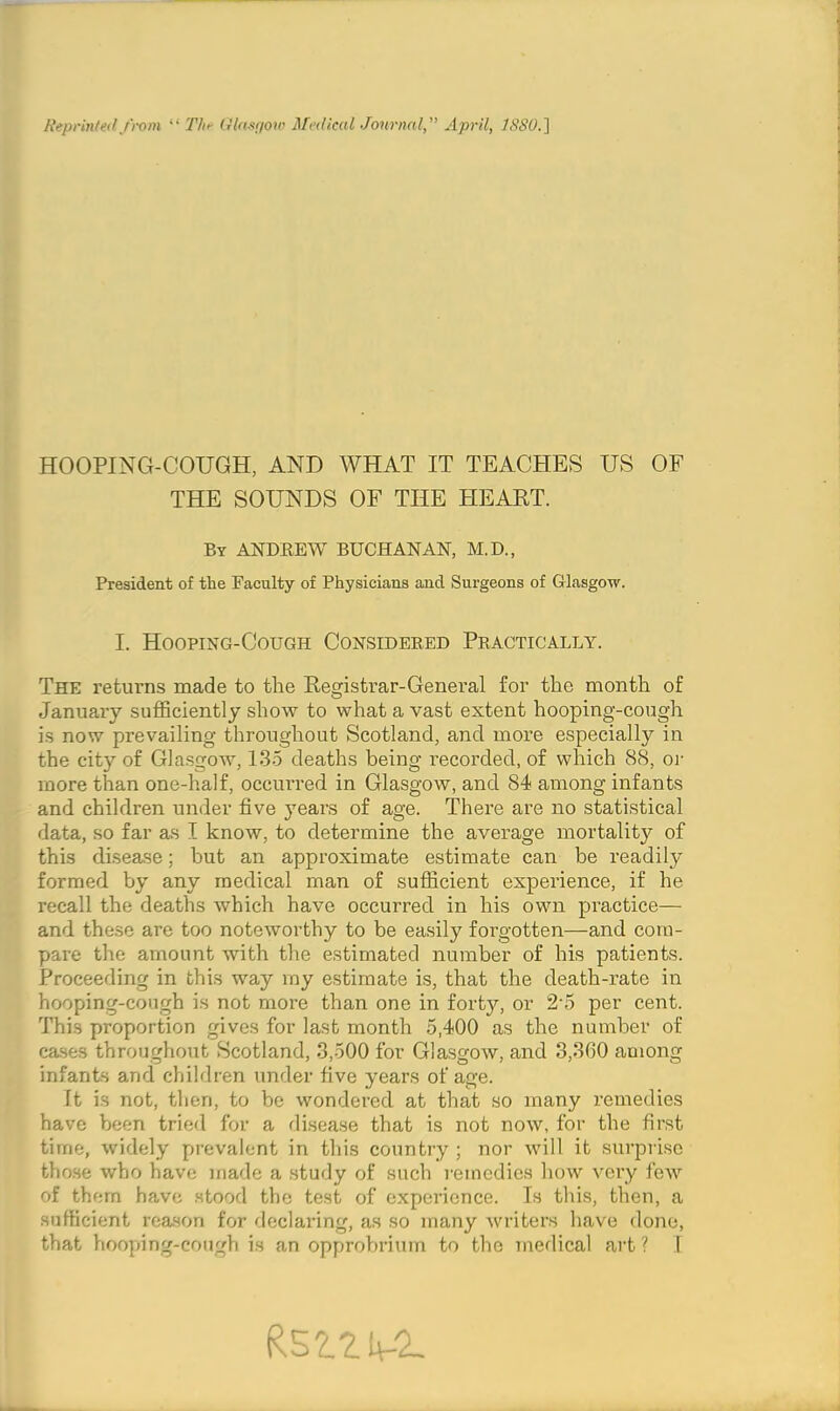 Reprinted from “ The Glasgow M<’<lkal JournalApril, 1880. ] HOOPING-COUGH, AND WHAT IT TEACHES US OF THE SOUNDS OF THE HEART. By ANDREW BUCHANAN, M.D., President of the Faculty of Physicians and Surgeons of Glasgow. I. Hooping-Cough Considered Practically. The returns made to the Registrar-General for the month of January sufficiently show to what a vast extent hooping-cough is now prevailing throughout Scotland, and more especially in the city of Glasgow, 135 deaths being recorded, of which 88, or more than one-half, occurred in Glasgow, and 84 among infants and children under five years of age. There are no statistical data, so far as I know, to determine the average mortality of this disease; but an approximate estimate can be readily formed by any medical man of sufficient experience, if he recall the deaths which have occurred in his own practice— and these are too noteworthy to be easily forgotten—and com- pare the amount with the estimated number of his patients. Proceeding in this way my estimate is, that the death-rate in hooping-cough is not more than one in forty, or 25 per cent. This proportion gives for last month 5,400 as the number of cases throughout Scotland, 3,500 for Glasgow, and 3,3G0 among infants and children under five years of age. It is not, then, to be wondered at that so many remedies have been tried for a disease that is not now, for the first time, widely prevalent in this country ; nor will it surprise those who have made a study of such remedies how very few of them have stood the test of experience. Is this, then, a sufficient reason for declaring, as so many writers have done,