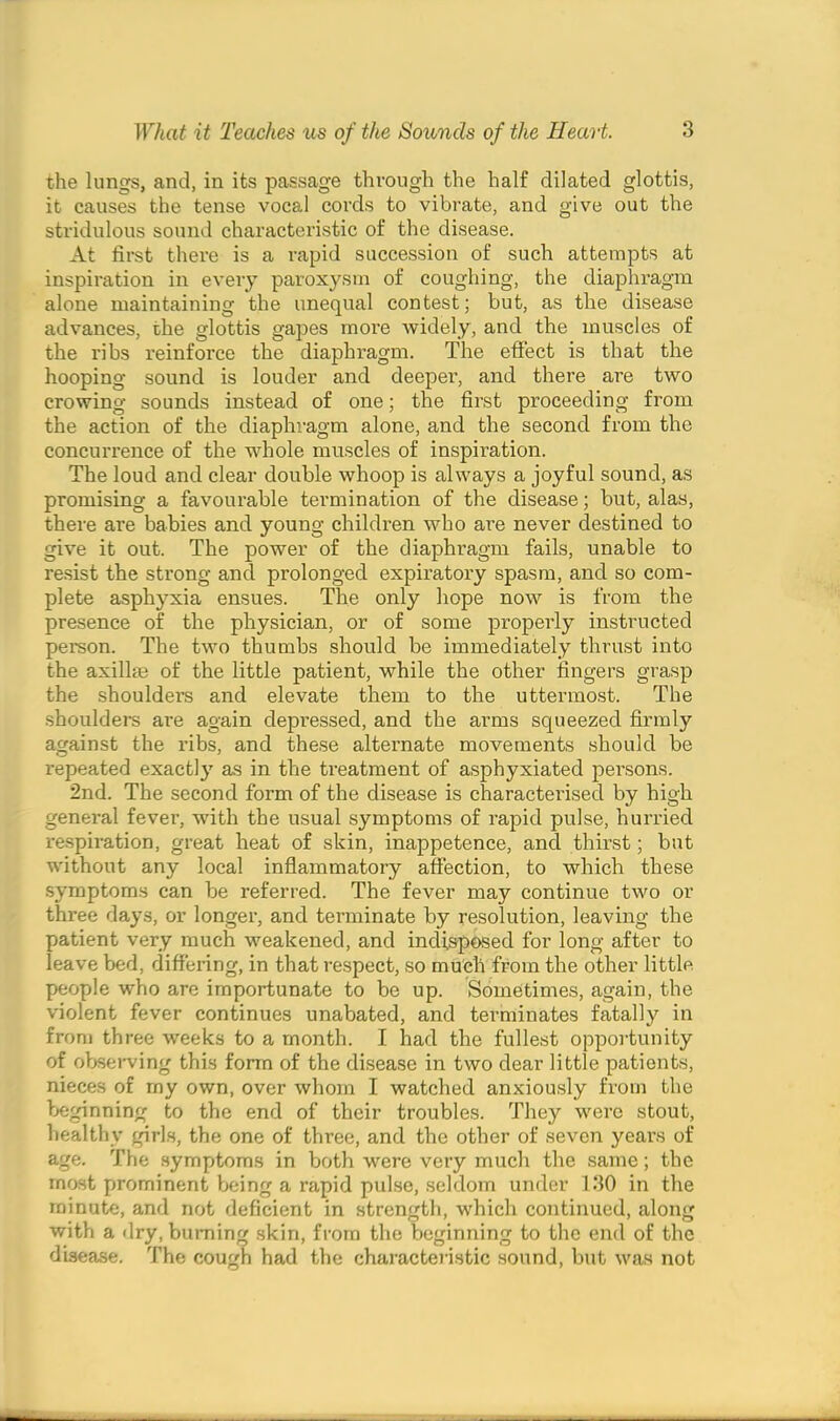 the lungs, and, in its passage through the half dilated glottis, it causes the tense vocal cords to vibrate, and give out the stridulous sound characteristic of the disease. At first there is a rapid succession of such attempts at inspiration in every paroxysm of coughing, the diaphragm alone maintaining the unequal contest; but, as the disease advances, the glottis gapes more widely, and the muscles of the ribs reinforce the diaphragm. The effect is that the hooping sound is louder and deeper, and there are two crowing sounds instead of one; the first proceeding from the action of the diaphragm alone, and the second from the concurrence of the whole muscles of inspiration. The loud and clear double whoop is always a joyful sound, as promising a favourable termination of the disease; but, alas, there are babies and young children who are never destined to give it out. The power of the diaphragm fails, unable to resist the strong and prolonged expiratory spasm, and so com- plete asphyxia ensues. The only hope now is from the presence of the physician, or of some properly instructed person. The two thumbs should be immediately thrust into the axillae of the little patient, while the other fingers grasp the shouldei’s and elevate them to the uttermost. The shoulders are again depressed, and the arms squeezed firmly against the ribs, and these alternate movements should be repeated exactly as in the treatment of asphyxiated persons. 2nd. The second form of the disease is characterised by high general fever, with the usual symptoms of rapid pulse, hurried respiration, great heat of skin, inappetence, and thirst; but without any local inflammatory affection, to which these symptoms can be referred. The fever may continue two or three days, or longer, and terminate by resolution, leaving the patient very much weakened, and indisposed for long after to leave bed, differing, in that respect, so much from the other little people who are importunate to be up. Sometimes, again, the violent fever continues unabated, and terminates fatally in from three weeks to a month. I had the fullest opportunity of observing this form of the disease in two dear little patients, nieces of my own, over whom I watched anxiously from the beginning to the end of their troubles. They were stout, healthy girls, the one of three, and the other of seven years of age. The symptoms in both were very much the same; the most prominent being a rapid pulse, seldom under 130 in the minute, and not deficient in strength, which continued, along with a dry, burning skin, from the beginning to the end of the disease. The cough had the characteristic sound, but was not