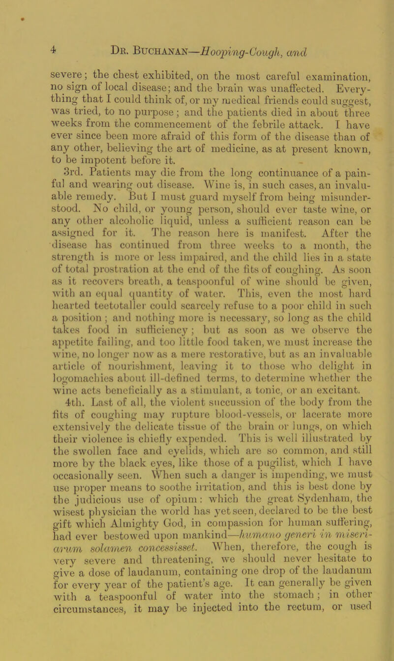 severe; the chest exhibited, on the most careful examination, no sign of local disease; and the brain was unaffected. Every- thing that I could think of, or my medical friends could suggest, was tried, to no purpose; and the patients died in about three weeks from the commencement of the febrile attack. I have ever since been more afraid of this form of the disease than of any other, believing the art of medicine, as at present known, to be impotent before it. 3rd. Patients may die from the long continuance of a pain- ful and wearing out disease. Wine is, in such cases, an invalu- able remedy. But I must guard myself from being misunder- stood. No child, or young person, should ever taste wine, or any other alcoholic liquid, unless a sufficient reason can be assigned for it. The reason here is manifest. After the disease has continued from three weeks to a month, the strength is more or less impaired, and the child lies in a state of total prostration at the end of the fits of coughing. As soon as it recovers breath, a teaspoonful of wine should be given, with an equal quantity of water. This, even the most hard hearted teetotaller could scarcely refuse to a poor child in such a position ; and nothing more is necessary, so long as the child takes food in sufficiency; but as soon as we observe the appetite failing, and too little food taken, we must increase the wine, no longer now as a mere restorative, but as an invaluable article of nourishment, leaving it to those who delight in logomachies about ill-defined terms, to determine whether the wine acts beneficially as a stimulant, a tonic, or an excitant. 4th. Last of all, the violent succussion of the body from the fits of coughing may rupture blood-vessels, or lacerate more extensively the delicate tissue of the brain or lungs, on which their violence is chiefly expended. This is well illustrated by the swollen face and eyelids, which are so common, and still more by the black eyes, like those of a pugilist, which I have occasionally seen. When such a danger is impending, we must use proper means to soothe irritation, and this is best done by the judicious use of opium : which the great Sydenham, the wisest physician the world has yet seen, declared to be the best gift which Almighty God, in compassion for human suffering, had ever bestowed upon mankind—humano generi in nil seri- al mn solamen concessisset. W hen, therefore, the cough is very severe and threatening, we should never hesitate to give a dose of laudanum, containing one drop of the laudanum for every year of the patient’s age. It can generally be given with a teaspoonful of water into the stomach; in other circumstances, it may be injected into the rectum, or used