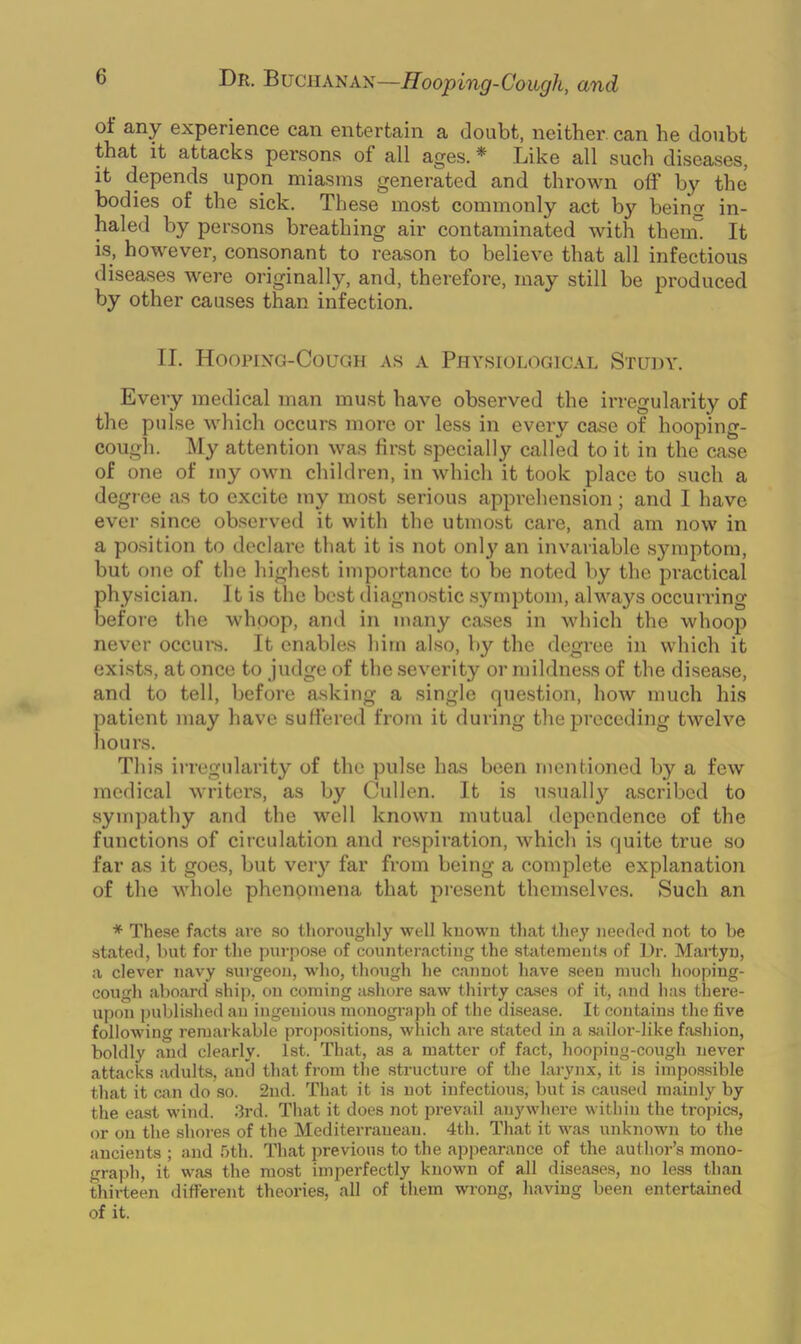of any experience can entertain a doubt, neither can he doubt that it attacks persons of all ages. * Like all such diseases, it depends upon miasms generated and thrown olf by the bodies of the sick. These most commonly act by bein'! in- haled by persons breathing air contaminated with thenu It is, however, consonant to reason to believe that all infectious diseases were originally, and, therefore, may still be produced by other causes than infection. II. Hooping-Cough as a Physiological Study. Every medical man must have observed the irregularity of the pulse which occurs more or less in every case of hooping- cough. My attention was first specially called to it in the case of one of my own children, in which it took place to such a degree as to excite my most serious apprehension; and I have ever since observed it with the utmost care, and am now in a position to declare that it is not only an invariable symptom, but one of the highest importance to be noted by the practical physician. It is the best diagnostic symptom, always occurring before the whoop, and in many cases in which the whoop never occurs. It enables him also, by the degree in which it exists, at once to judge of the severity or mildness of the disease, and to tell, before asking a single question, how much his patient may have suffered from it during the preceding twelve hours. This irregularity of the pulse has been mentioned by a few medical writers, as by Cullen. It is usually ascribed to sympathy and the well known mutual dependence of the functions of circulation and respiration, which is quite true so far as it goes, but very far from being a complete explanation of the whole phenomena that present themselves. Such an * These facts are so thoroughly well known that they needed not to be stated, but for the purpose of counteracting the statements of Dr. Martyn, a clever navy surgeon, who, though he cannot have seen much hooping- cough aboard ship, on coming ashore saw thirty cases of it, and has there- upon published an ingenious monograph of the disease. It contains the five following remarkable propositions, which are stated in a sailor-like fashion, boldly and clearly. 1st. That, as a matter of fact, hooping-cough never attacks adults, and that from the structure of the larynx, it is impossible that it can do so. 2nd. That it is not infectious, but is caused mainly by the east wind. 3rd. That it does not prevail anywhere within the tropics, or on the shores of the Mediterranean. 4th. That it was unknown to the ancients ; and 5th. That previous to the appearance of the author’s mono- graph, it was the most imperfectly known of all diseases, no less than thirteen different theories, all of them wrong, having been entertained of it.