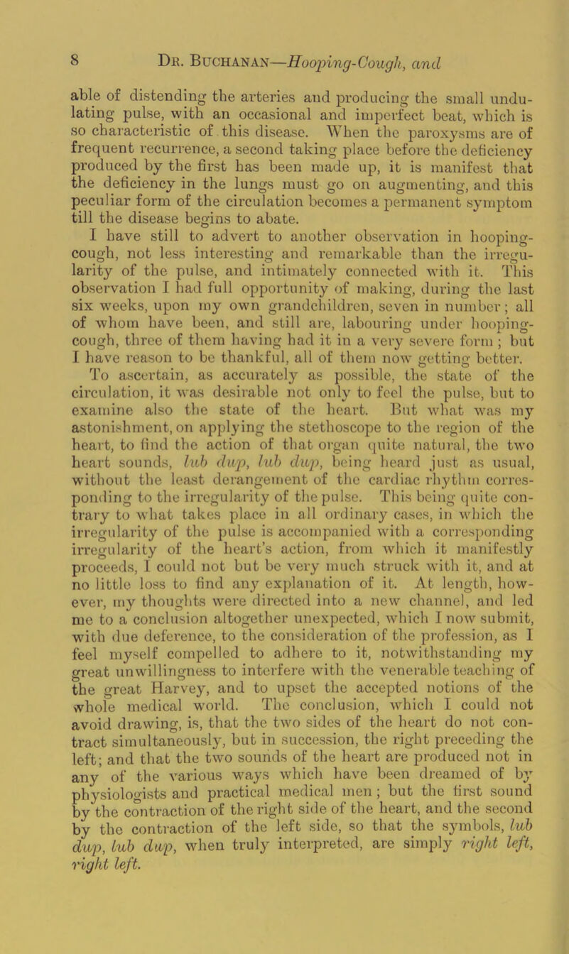able of distending the arteries and producing the small undu- lating pulse, with an occasional and imperfect heat, which is so characteristic of this disease. When the paroxysms are of frequent recurrence, a second taking place before the deficiency produced by the first has been made up, it is manifest that the deficiency in the lungs must go on augmenting, and this peculiar form of the circulation becomes a permanent symptom till the disease begins to abate. I have still to advert to another observation in hooping- cough, not less interesting and remarkable than the irregu- larity of the pulse, and intimately connected with it. This observation I had full opportunity of making, during the last six weeks, upon my own grandchildren, seven in number; all of whom have been, and still are, labouring under hooping- cough, three of them having had it in a very severe form ; but I have reason to be thankful, all of them now getting: better. To ascertain, as accurately as possible, the state of the circulation, it was desirable not only to feel the pulse, but to examine also the state of the heart. But what was my astonishment, on applying the stethoscope to the region of the heart, to find the action of that organ quite natural, the two heart sounds, lub dup, lub dap, being heard just as usual, without the least derangement of the cardiac rhythm corres- ponding to the irregularity of the pulse. This being quite con- trary to what takes place in all ordinary cases, in which the irregularity of the pulse is accompanied with a corresponding irregularity of the heart’s action, from which it manifestly proceeds, 1 could not but be very much struck with it, and at no little loss to find any explanation of it. At length, how- ever, my thoughts were directed into a new channel, and led me to a conclusion altogether unexpected, which I now submit, with due deference, to the consideration of the profession, as I feel myself compelled to adhere to it, notwithstanding my great unwillingness to interfere with the venerable teaching of the great Harvey, and to upset the accepted notions of the whole medical world. The conclusion, which I could not avoid drawing, is, that the two sides of the heart do not con- tract simultaneously, but in succession, the right preceding the left; and that the two sounds of the heart are produced not in any of the various ways which have been dreamed of by physiologists and practical medical men; but the first sound by the contraction of the right side of the heart, and the second by the contraction of the left side, so that the symbols, lub dup, lub dap, when truly interpreted, are simply right left, right left.