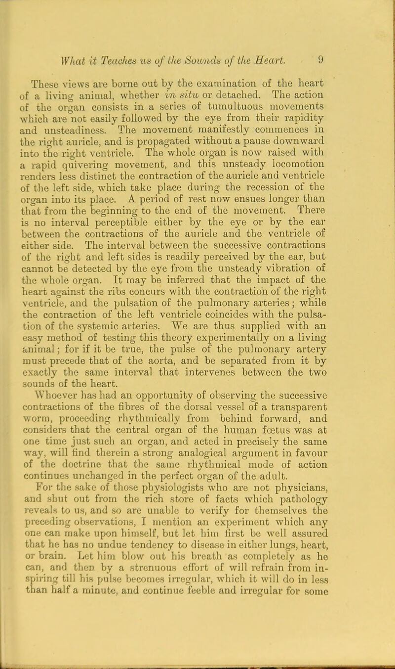 These views are borne out by the examination of the heart of a living animal, whether in situ or detached. The action of the organ consists in a series of tumultuous movements which are not easily followed by the eye from their rapidity and unsteadiness. The movement manifestly commences in the right auricle, and is propagated without a pause downward into the right ventricle. The whole organ is now raised with a rapid quivering movement, and this unsteady locomotion renders less distinct the contraction of the auricle and ventricle of the left side, which take place during the recession of the organ into its place. A period of rest now ensues longer than that from the beginning to the end of the movement. There is no interval perceptible either by the eye or by the ear between the contractions of the auricle and the ventricle of either side. The interval between the successive contractions of the right and left sides is readily perceived by the ear, but cannot be detected by the eye from the unsteady vibration of the whole organ. It may be inferred that the impact of the heart against the ribs concurs with the contraction of the right ventricle, and the pulsation of the pulmonary arteries; while the contraction of the left ventricle coincides with the pulsa- tion of the systemic arteries. We are thus supplied with an easy method of testing this theory experimentally on a living animal; for if it be true, the pulse of the pulmonary artery must precede that of the aorta, and be separated from it by exactly the same interval that intervenes between the two sounds of the heart. Whoever has had an opportunity of observing the successive contractions of the fibres of the dorsal vessel of a transparent worm, proceeding rhythmically from behind forward, and considers that the central organ of the human foetus was at one time just such an organ, and acted in precisely the same way, will find therein a strong analogical argument in favour of the doctrine that the same rhythmical mode of action continues unchanged in the perfect organ of the adult. For the sake of those physiologists who are not physicians, and shut out from the rich store of facts which pathology reveals to us, and so are unable to verify for themselves the preceding observations, I mention an experiment which any one can make upon himself, but let him first be well assured that he has no undue tendency to disease in either lungs, heart, or brain. Let him blow out his breath as completely as he can, and then by a strenuous effort of will refrain from in- spiring till his pulse becomes irregular, which it will do in less than half a minute, and continue feeble and irregular for some