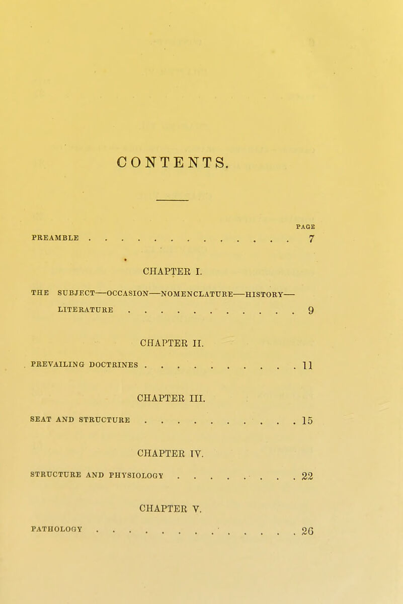 CONTENTS. PREAMBLE CHAPTEE I. THE SUBJECT OCCASION NOMENCLATURE HISTORY LITERATURE CHAPTER II. . PREVAILING DOCTRINES CHAPTER III. SEAT AND STRUCTURE CHAPTER IV. STRUCTURE AND PHYSIOLOGV . . CHAPTER V. PATHOLOGY