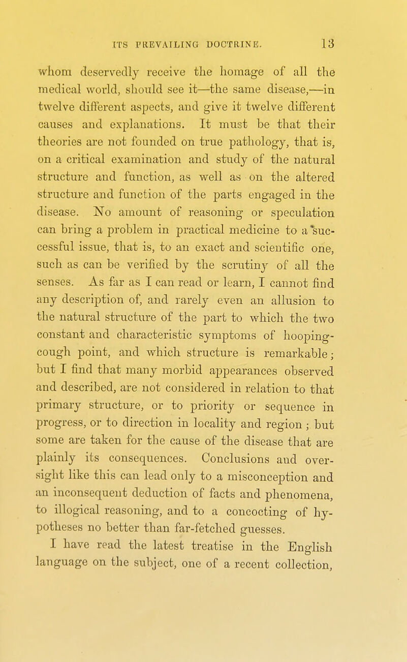 whom deservedly receive the homage of all the medical world, should see it—^the same disease,—in twelve different aspects, and give it twelve different causes and explanations. It must be that their theories are not founded on true pathology, that is, on a critical examination and study of the natural structure and function, as well as on the altered structure and function of the parts engaged in the disease. ISFo amount of reasoning or specuhition can bring a problem in practical medicine to a suc- cessful issue, that is, to an exact and scientific one, such as can be verified by the scrutiny of all the senses. As far as I can read or learn, I cannot find any description of, and rarely even an allusion to the natural structure of the part to which the two constant and characteristic symptoms of hooping- cough point, and which structure is remarkable; but I find that many morbid appearances observed and described, are not considered in relation to that primary structure, or to priority or sequence in progress, or to direction in locality and region ; but some are taken for the cause of the disease that are plainly its consequences. Conclusions and over- sight like this can lead only to a misconception and an inconsequent deduction of facts and phenomena, to illogical reasoning, and to a concocting of hy- potheses no better than far-fetched guesses. I have read the latest treatise in the English language on the subject, one of a recent collection,