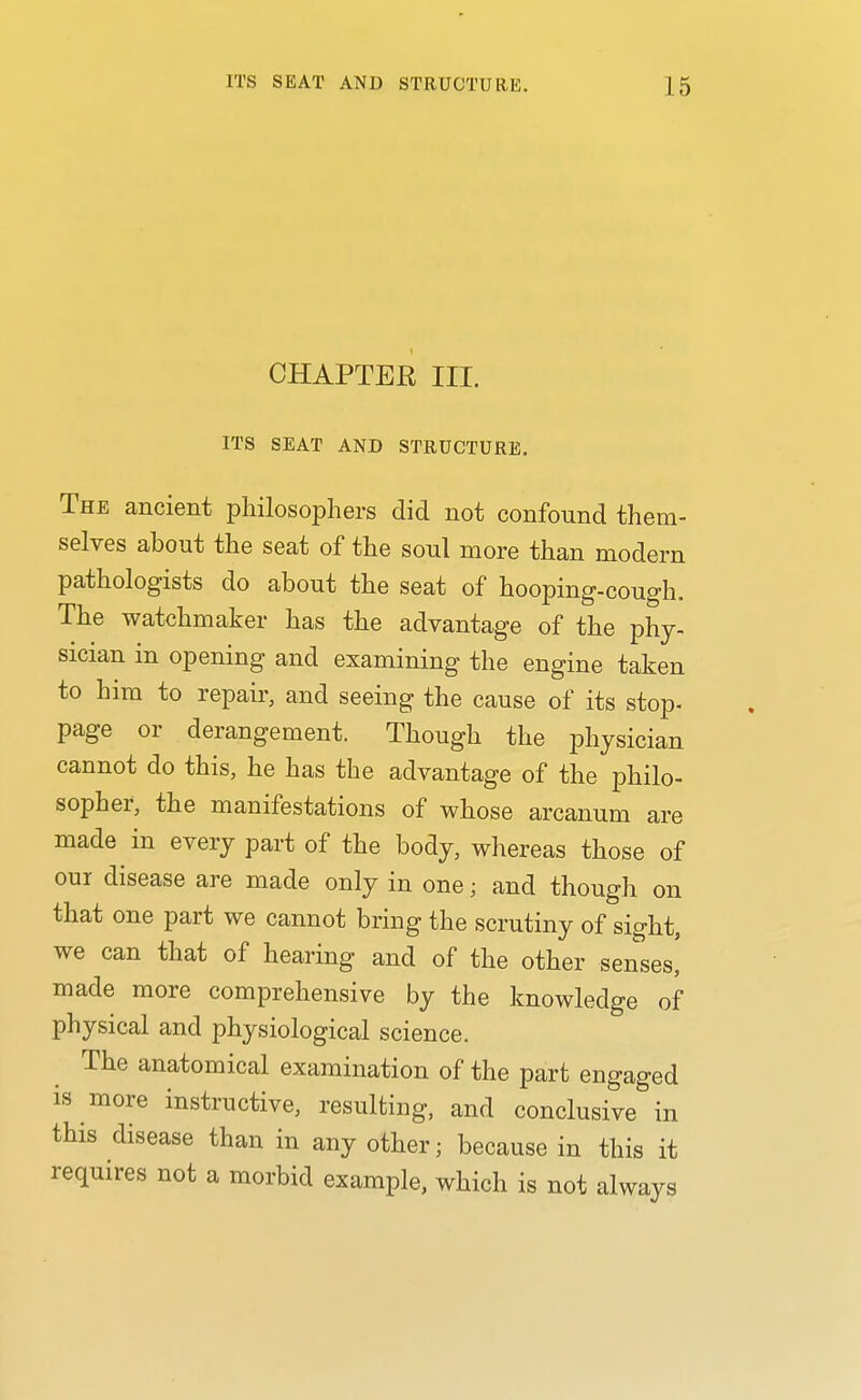 CHAPTER III. ITS SEAT AND STRUCTURE. The ancient philosophers did not confound them- selves about the seat of the soul more than modern pathologists do about the seat of hooping-cough. The watchmaker has the advantage of the phy- sician in opening and examining the engine taken to him to repair, and seeing the cause of its stop- page or derangement. Though the physician cannot do this, he has the advantage of the philo- sopher, the manifestations of whose arcanum are made in every part of the body, whereas those of our disease are made only in one; and though on that one part we cannot bring the scrutiny of sight, we can that of hearing and of the other senses! made more comprehensive by the knowledge of physical and physiological science. The anatomical examination of the part engaged is more instructive, resulting, and conclusive in this disease than in any other; because in this it requires not a morbid example, which is not always