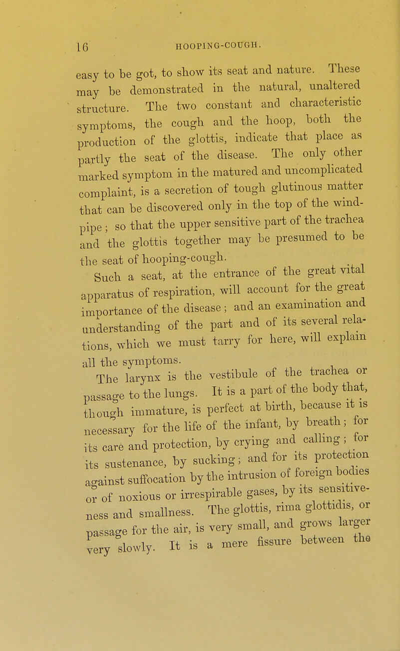 easy to be got, to show its seat and nature. These may be demonstrated in the natural, unaltered structure. The two constant and characteristic symptoms, the cough and the hoop, both the production of the glottis, indicate that place as partly the seat of the disease. The only other marked symptom in the matured and uncomphcated complaint, is a secretion of tough glutinous matter that can be discovered only in the top of the wind- pipe ; so that the upper sensitive part of the trachea and the glottis together may be presumed to be the seat of hooping-cough. Such a seat, at the entrance of the great vital apparatus of respiration, will account for the great importance of the disease ; and an examination and understanding of the part and of its several rela- tions, which we must tarry for here, wiU explain all the symptoms. The larynx is the vestibule of the trachea or passage to the lungs. It is a part of the body that, though immature, is perfect at birth, because it is necessary for the life of the infant, by breath; for its care and protection, by crying and calling ; tor its sustenance, by sucking; and for its protection against suffocation by the intrusion of foreign bodies or of noxious or irrespirable gases, by its sensitive- ness and smallness. The glottis, rima glottidis, or passage for the air, is very small, and grows larger very slowly. It is a mere fissure between the