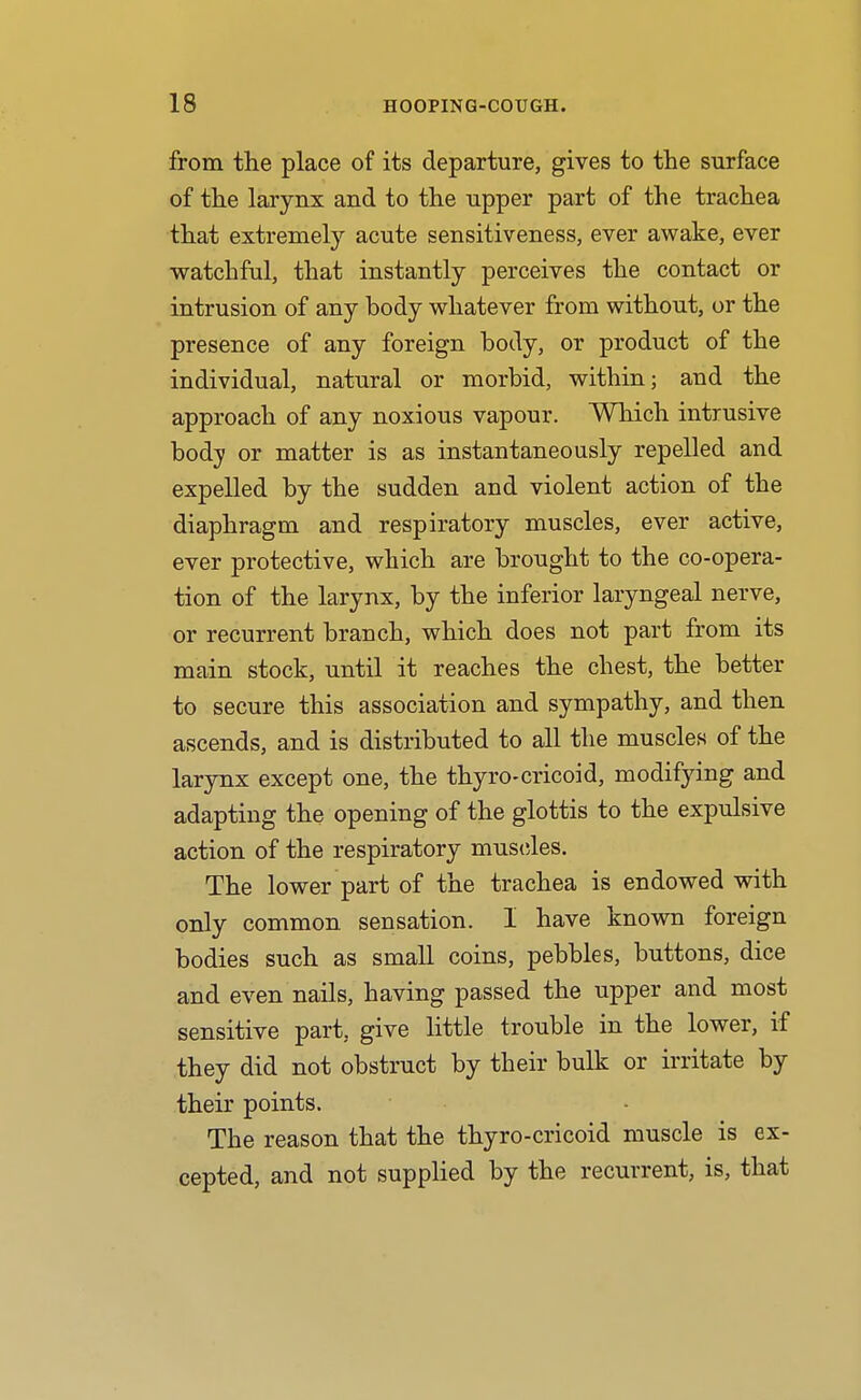 from the place of its departure, gives to the surface of the larynx and to the upper part of the trachea that extremely acute sensitiveness, ever awake, ever watchful, that instantly perceives the contact or intrusion of any body whatever from without, or the presence of any foreign body, or product of the individual, natural or morbid, within; and the approach of any noxious vapour. Which intrusive body or matter is as instantaneously repelled and expelled by the sudden and violent action of the diaphragm and respiratory muscles, ever active, ever protective, which are brought to the co-opera- tion of the larynx, by the inferior laryngeal nerve, or recurrent branch, which does not part from its main stock, until it reaches the chest, the better to secure this association and sympathy, and then ascends, and is distributed to all the muscles of the larynx except one, the thyro-cricoid, modifying and adapting the opening of the glottis to the expulsive action of the respiratory mus(;les. The lower part of the trachea is endowed with only common sensation. 1 have known foreign bodies such as small coins, pebbles, buttons, dice and even nails, having passed the upper and most sensitive part, give little trouble in the lower, if they did not obstruct by their bulk or irritate by their points. The reason that the thyro-cricoid muscle is ex- cepted, and not supplied by the recurrent, is, that