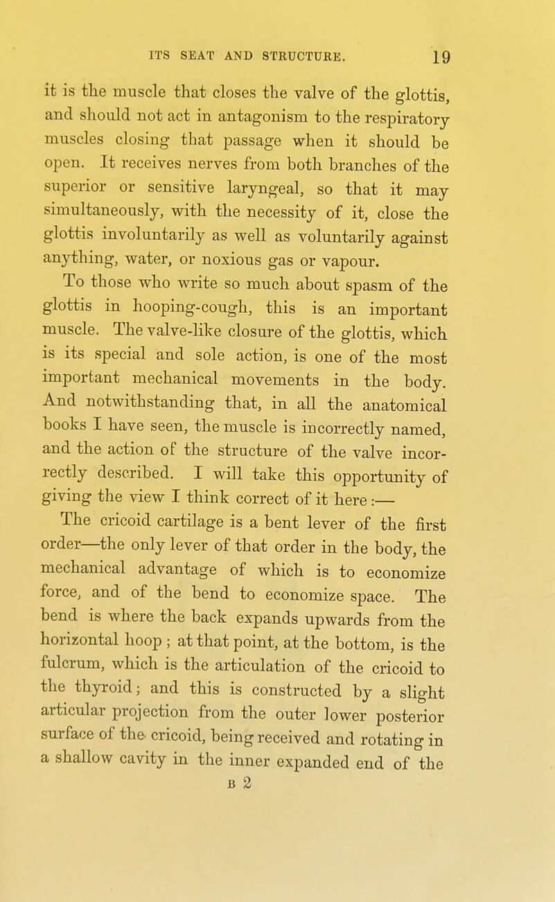 it is tlie muscle that closes the valve of the glottis, and should not act in antagonism to the respiratory muscles closing that passage when it should be open. It receives nerves from both branches of the superior or sensitive laryngeal, so that it may simultaneously, with the necessity of it, close the glottis involuntarily as well as voluntarily against anything, water, or noxious gas or vapour. To those who write so much about spasm of the glottis in hooping-cough, this is an important muscle. The valve-like closure of the glottis, which is its special and sole action, is one of the most important mechanical movements in the body. And notwithstanding that, in all the anatomical books I have seen, the muscle is incorrectly named, and the action of the structure of the valve incor- rectly described. I will take this opportunity of giving the view I think correct of it here:— The cricoid cartilage is a bent lever of the first order—the only lever of that order in the body, the mechanical advantage of which is to economize force, and of the bend to economize space. The bend is where the back expands upwards from the horizontal hoop ; at that point, at the bottom, is the fulcrum, which is the articulation of the cricoid to the thyroid; and this is constructed by a slight articular projection from the outer lower posterior surface of the. cricoid, being received and rotating in a shallow cavity in the inner expanded end of the B 2
