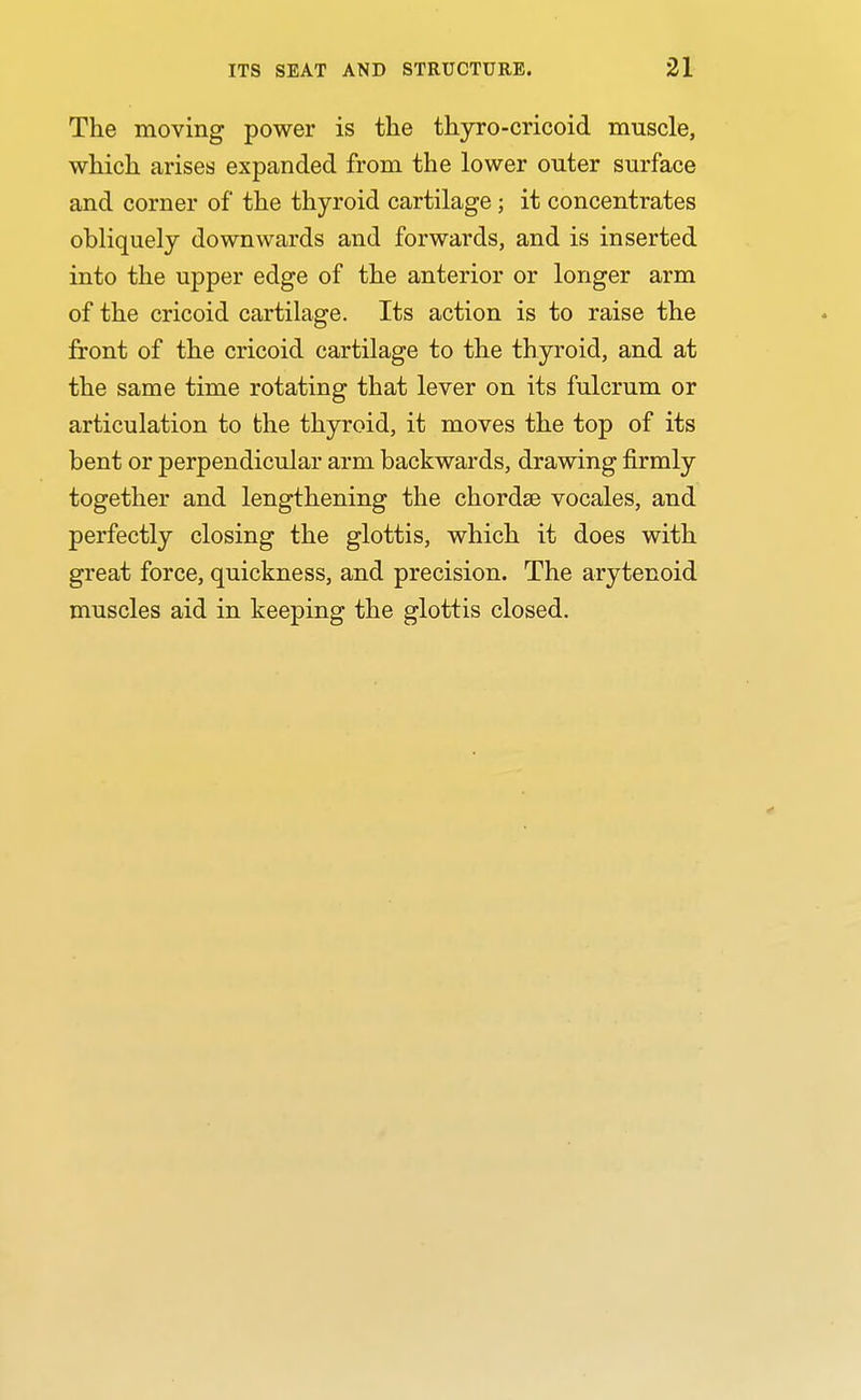 The moving power is the thyro-cricoid muscle, which arises expanded from the lower outer surface and corner of the thyroid cartilage; it concentrates obliquely downwards and forwards, and is inserted into the upper edge of the anterior or longer arm of the cricoid cartilage. Its action is to raise the front of the cricoid cartilage to the thyroid, and at the same time rotating that lever on its fulcrum or articulation to the thyroid, it moves the top of its bent or perpendicular arm backwards, drawing firmly together and lengthening the chordae vocales, and perfectly closing the glottis, which it does with great force, quickness, and precision. The arytenoid muscles aid in keeping the glottis closed.