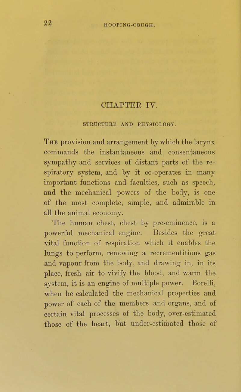 CHAPTEE IV. STRUCTURE AND PHYSIOLOGY. The provision and arrangement by which the larynx commands the instantaneous and consentaneous sympathy and services of distant parts of the re- spiratory system, and by it co-operates in many important functions and faculties, such as speech, and the mechanical powers of the body, is one of the most complete, simple, and admirable in all the animal economy. The human chest, chest by pre-eminence, is a powerful mechanical engine. Besides the grea,t vital function of respiration which it enables the lungs to perform, removing a recrementitious gas and vapour from the bod}', and drawing in, in its place, fresh air to vivify the blood, and warm the system, it is an engine of multiple power. Borelli, when he calculated the mechanical properties and power of each of the members and organs, and of certain vital processes of the body, over-estimated those of the heart, but under-estimated those of