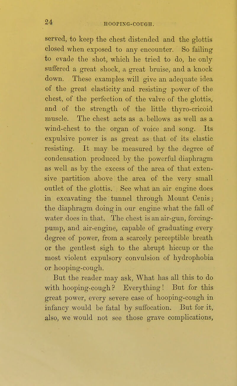 EOOPING-CODGH. served, to keep the chest distended and the glottis closed when exposed to any encounter. So failing to evade the shot, which he tried to do, he only suffered a great shock, a great bruise, and a knock down. These examples will give an adequate idea of the great elasticity and resisting power of the chest, of the perfection of the valve of the glottis, and of the strength of the little thyro-cricoid muscle. The chest acts as a bellows as well as a wind-chest to the organ of voice and song. Its expulsive power is as great as that of its elastic resisting. It may be measured by the degree of condensation produced by the powerful diaphragm as well as by the excess of the area of that exten- sive partition above the area of the very small outlet of the glottis. See what an air engine does in excavating the tunnel through Mount Cenis; the diaphragm doing in our engine what the fall of water does in that. The chest is an air-gun, forcing- pump, and air-engine, capable of graduating every degree of power, from a scarcely perceptible breath or the gentlest sigh to the abrupt hiccup or the most violent expulsory convulsion of hydrophobia or hooping-cough. But the reader may ask, What has all this to do wdth hooping-cough? Everything! But for this great power, every severe case of hooping-cough in infancy would be fatal by suffocation. But for it, also, we would not see those grave complications,