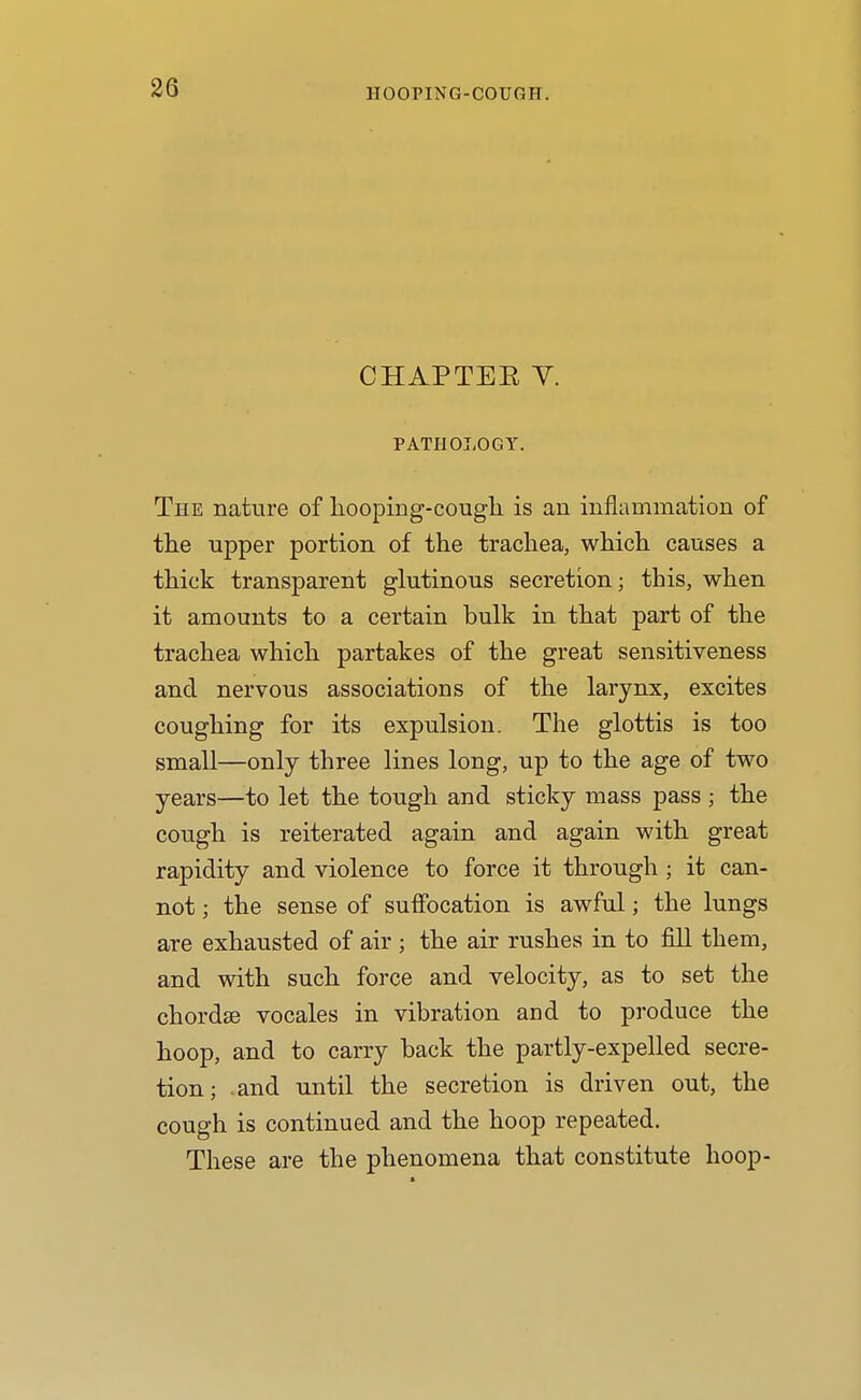 CHAPTEE Y. PATHOLOGY. The nature of liooping-cougli is an inflammation of tlie upper portion of the trachea, which causes a thick transparent glutinous secretion; this, when it amounts to a certain bulk in that part of the trachea which partakes of the great sensitiveness and nervous associations of the larynx, excites coughing for its expulsion. The glottis is too small—only three lines long, up to the age of two years—to let the tough and sticky mass pass ; the cough is reiterated again and again with great rapidity and violence to force it through ; it can- not ; the sense of suffocation is awful; the lungs are exhausted of air ; the air rushes in to fill them, and with such force and velocity, as to set the chordae vocales in vibration and to produce the hoop, and to carry back the partly-expelled secre- tion; and until the secretion is driven out, the cough is continued and the hoop repeated. These are the phenomena that constitute hoop-