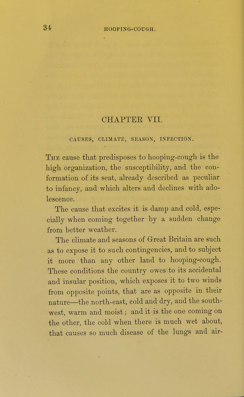 CHAPTER VII. CAUSES, CLIMATE, SEASON, INFECTION. The cause that predisposes to hooping-cougli is the liigh organization, the susceptibility, and the con- formation of its seat, abeady described as peculiar to infancy, and which alters and declines with ado- lescence. The cause that excites it is damp and cold, espe- cially when coming together by a sudden change from better weather. The climate and seasons of Grreat Britain are such as to expose it to such contingencies, and to subject it more than any other land to hooping-cough. These conditions the country owes to its accidental and insular position, which exposes it to two winds from opposite points, that are as opposite in their nature—the north-east, cold and dry, and the south- west, warm and moist; and it is the one coming on the other, the cold when there is much wet about, that causes so much disease of the lungs and air-