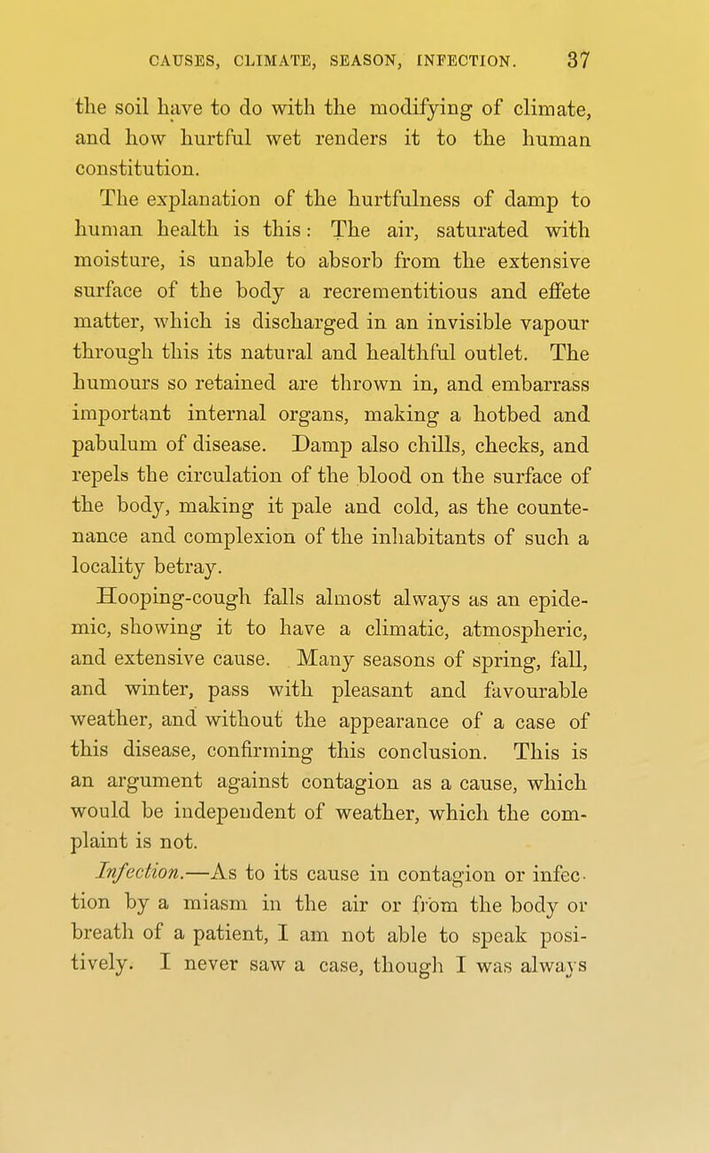 the soil have to do with the modifying of climate, and how hurtful wet renders it to the human constitution. The explanation of the hurtfulness of damp to human health is this: The air, saturated with moisture, is unable to absorb from the extensive surface of the body a recrementitious and effete matter, which is discharged in an invisible vapour through this its natural and healthful outlet. The humours so retained are thrown in, and embarrass important internal organs, making a hotbed and pabulum of disease. Damp also chills, checks, and repels the circulation of the blood on the surface of the body, making it pale and cold, as the counte- nance and complexion of the inhabitants of such a locality betray. Hooping-cough falls almost always as an epide- mic, showing it to have a climatic, atmospheric, and extensive cause. Many seasons of spring, fall, and winter, pass with pleasant and favourable weather, and without the appearance of a case of this disease, confirming this conclusion. This is an argument against contagion as a cause, which would be independent of weather, which the com- plaint is not. Infection.—As to its cause in contagion or infec. tion by a miasm in the air or from the body or breath of a patient, I am not able to speak posi- tively. I never saw a case, though I was always