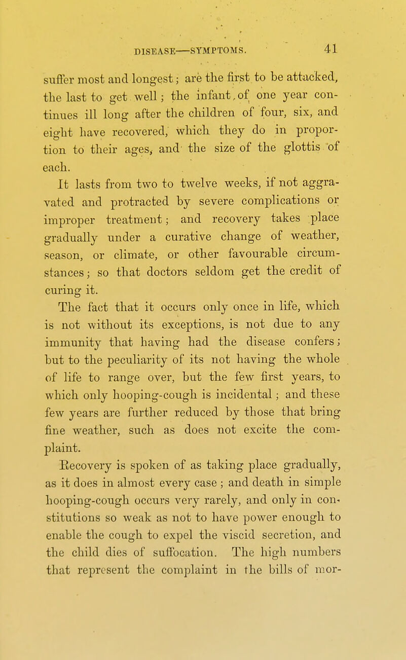 suflfer most and longest; are the first to be attacked, the last to get well; the infant,of one year con- tinues ill long after the children of four, six, and eight have recovered, which they do in propor- tion to their ages, and the size of the glottis of each. It lasts from two to twelve weeks, if not aggra- vated and protracted by severe complications or improper treatment; and recovery takes place gradually under a curative change of weather, season, or climate, or other favourable circum- stances ; so that doctors seldom get the credit of curing it. The fact that it occurs only once in life, which is not without its exceptions, is not due to any immunity that having had the disease confers; but to the peculiarity of its not having the whole of life to range over, but the few first years, to which only hooping-cough is incidental; and these few years are further reduced by those that bring fine weather, such as does not excite the com- plaint. Recovery is spoken of as taking place gradually, as it does in almost every case ; and death in simple hooping-cough occurs very rarely, and only in con- stitutions so weak as not to have power enough to enable the cough to expel the viscid secretion, and the child dies of sufibcation. The high numbers that represent the complaint in the bills of nior-