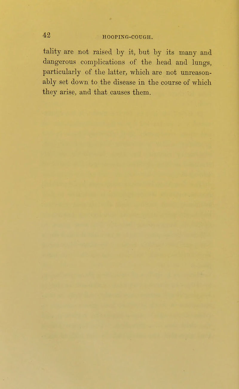 HOOPING-COUGH. tality are not raised by it, but by its many and dangerous complications of the head and lungs, particularly of the latter, which are not unreason- ably set down to the disease in the course of which they arise, and that causes them.