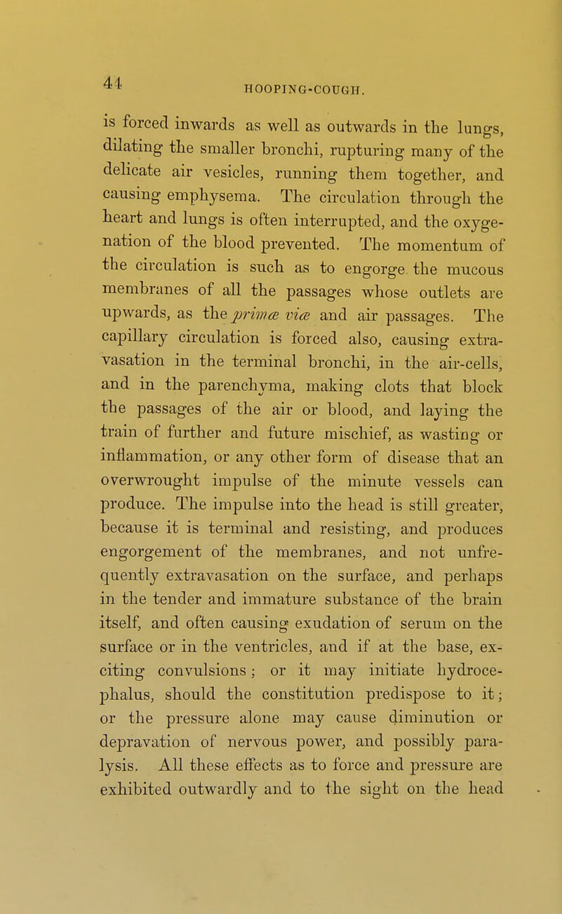 HOOPING-COUGH. IS forced inwards as well as outwards in the lungs, dilating the smaller bronchi, rupturing many of the delicate air vesicles, running them together, and causing emphysema. The circulation through the heart and lungs is often interrupted, and the oxyge- nation of the blood prevented. The momentum of the circulation is such as to engorge the mucous membranes of all the passages whose outlets are upwards, as the primce vice and air passages. The capillary circulation is forced also, causing extra- vasation in the terminal bronchi, in the air-cells, and in the parenchyma, making clots that block the passages of the air or blood, and laying the train of further and future mischief, as wasting or inflammation, or any other form of disease that an overwrought impulse of the minute vessels can produce. The impulse into the head is still greater, because it is terminal and resisting, and produces engorgement of the membranes, and not unfre- quently extravasation on the surface, and perhaps in the tender and immature substance of the brain itself, and often causing exudation of serum on the surface or in the ventricles, and if at the base, ex- citing convulsions; or it may initiate hydroce- phalus, should the constitution predispose to it; or the pressure alone may cause diminution or depravation of nervous power, and possibly para- lysis. All these effects as to force and pressure are exhibited outwardly and to the sight on the head