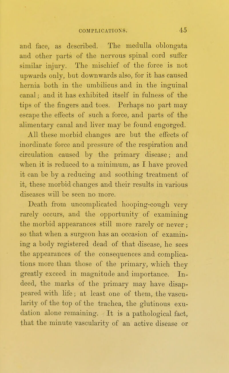 and face, as described. The medulla oblongata and other parts of the nervous spinal cord suffer similar injury. The mischief of the force is not upwards only, but downwards also, for it has caused hernia both in the umbilicus and in the inguinal canal; and it has exhibited itself in fulness of the tips of the fingers and toes. Perhaps no part may escape the effects of such a force, and parts of the alimentary canal and liver may be found engorged. All these morbid changes are but the effects of inordinate force and pressure of the respiration and circulation caused by the primary disease; and when it is reduced to a minimum, as I have proved it can be by a reducing and soothing treatment of it, these morbid changes and their results in various diseases will be seen no more. Death from uncomplicated hooping-cough very rarely occurs, and the opportunity of examining the morbid appearances still more rarely or never; so that when a surgeon has an occasion of examin- ing a body registered dead of that disease, he sees the appearances of the consequences and complica- tions more than those of the primary, which they greatly exceed in magnitude and importance. In- deed, the marks of the primary may have disap- peared with life; at least one of them, the vascu- larity of the top of the trachea, the glutinous exu- dation alone remaining. It is a pathological fact, that the minute vascularity of an active disease or