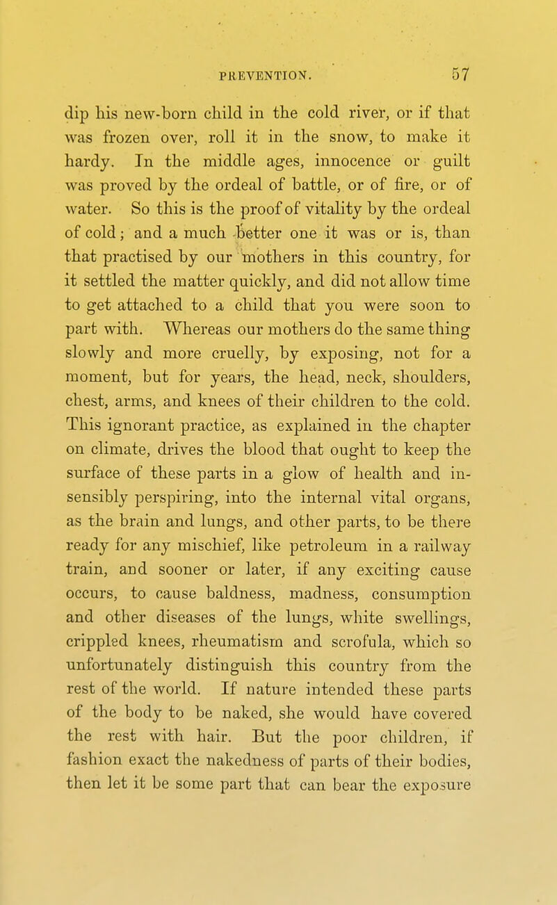 dip his new-born child in the cold river, or if that was frozen over, roll it in the snow, to make it hardy. In the middle ages, innocence or guilt was proved by the ordeal of battle, or of fire, or of water. So this is the proof of vitality by the ordeal of cold; and a much -Better one it was or is, than that practised by our toothers in this country, for it settled the matter quickly, and did not allow time to get attached to a child that you were soon to part with. Whereas our mothers do the same thing slowly and more cruelly, by exposing, not for a moment, but for years, the head, neck, shoulders, chest, arms, and knees of their children to the cold. This ignorant practice, as explained in the chapter on climate, drives the blood that ought to keep the surface of these parts in a glow of health and in- sensibly perspiring, into the internal vital organs, as the brain and lungs, and other parts, to be there ready for any mischief, like petroleum in a railway train, and sooner or later, if any exciting cause occurs, to cause baldness, madness, consumption and other diseases of the lungs, white swellings, crippled knees, rheumatism and scrofula, which so unfortunately distinguish this country from the rest of the woi'ld. If nature intended these parts of the body to be naked, she would have covered the rest with hair. But the poor children, if fashion exact the nakedness of parts of their bodies, then let it be some part that can bear the exjjosure
