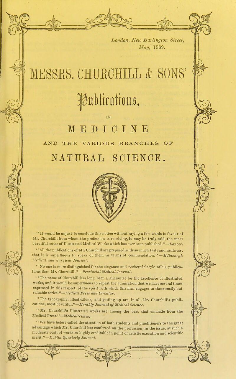 Loudon, New Burlington Street, May, 1869. MESSRS. CHDECHILL & SONS' IN MEDICINE AND THE VARIOUS BRANCHES OF NATUEAL SCIENCE.  It would be unjust to conclude this notice without saying a few words iu favour of BIr. Churchill, from whom the profession is receiving, it may be truly said, the most beautiful series of Illustrated Medical Works which has ever been published.—Lancet. All the publications of Mr. Churchill are prepared with so much taste and neatness, that it is superfluous to speak of them in terms of commendation. — Edinbiirj^h Medical and Surgical Journal,  No one is more distinguished for the elegance and recherche style of his publica- tions than Mr. Churchill.—Provincial MedicalJournal. The name of Churchill has long been a guarantee for the excellence of illustrated ■works, and it would be superfluous to repeat the admiration that we have several times expressed in this respect, of the spirit with which this firm engages in these costly but valuable scries.—Jl/edica/ Press and Circular. The typography, illustrations, and getting up are, in all Mr. Churchill's publi- cations, most beautiful.—JIfo7!</i?2/ Journal of Medical Science,  Mr. Churchill's illustrated works are among the best that emanate from the Medical Prem,—Medical Times.  We have befare called the attention of both students and practitioners to the great advantage which Mr. Churchill has conferred on the profession, in the issue, at such a moderate cost, of works so highly creditable in point of artistic execution and scientific merit.—Du/jlin Quartcrli/ Journal,