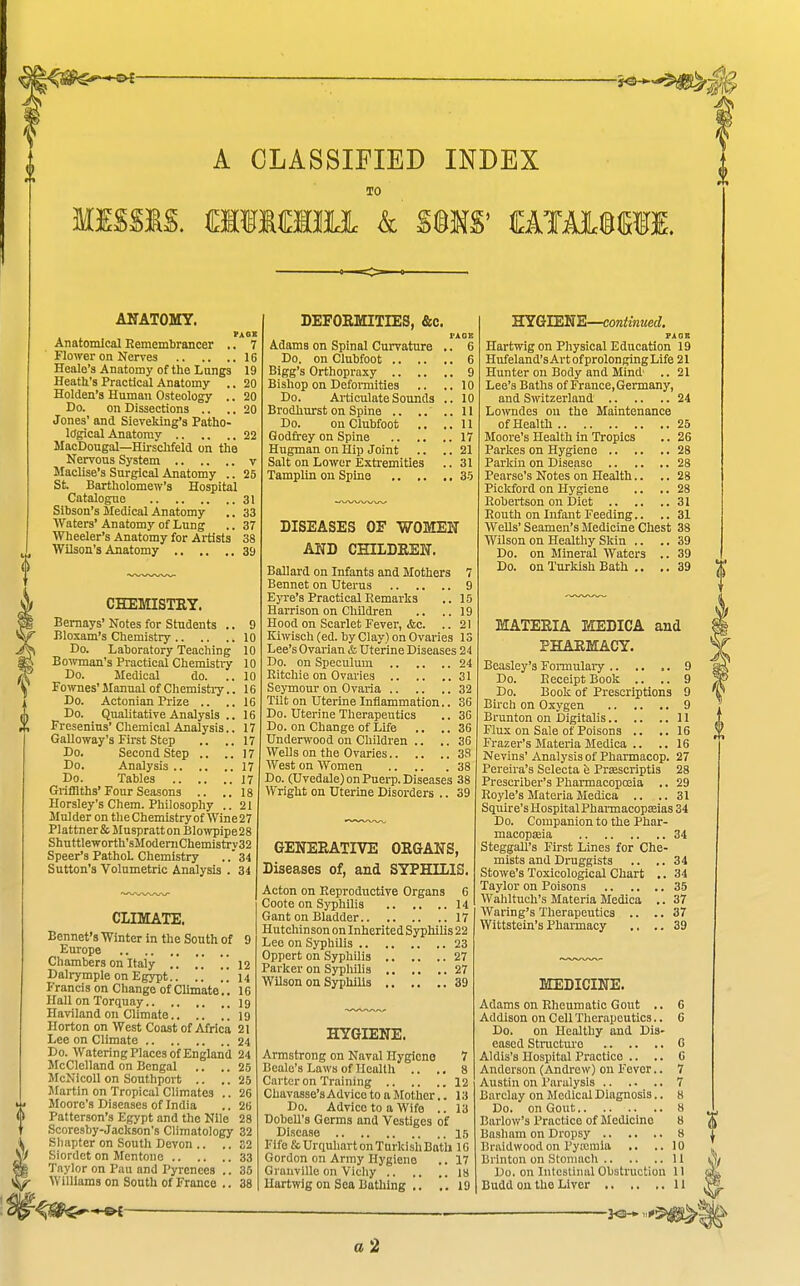 A CLASSIFIED INDEX TO MISSIS. OTiffliii k %%m tawmm. ANATOMY. Anatomical Rememtrancer .. 7 Flower on Nerves 16 Healo's Anatomy of the Lungs 19 Heath's Practioal Anatomy .. 20 Holden's Human Osteology .. 20 Do. on Dissections .. .. 20 Jones' and Sieveldng'a Patho- logical Anatomy 22 MacDougal—Hirschfeld on the Nervous System v Maclise's Surgical Anatomy .. 25 St. Bartholomew's Hospital Catalogue 31 Sibson's Medical Anatomy .. 33 Waters'Anatomy of Lung ..37 Wheeler's Anatomy for Artists 38 Wilson's Anatomy 39 CHEMISTEY. Bemays' Notes for Students .. 9 Bloxam's Chemistry 10 Do. Laboratory Teaching 10 Boivman's Practical Chemistry 10 Do. Medical do. .. 10 Fo wnes' Manual of Chemistry.. 16 Do. Actonian Prize .. .. 16 Do. Qualitative Analysis .. 16 Fresenius' Chemical Analysis.. 17 Galloway's First Step .. ,. \h Do. Second Step .. ..17 Do. Analysis 17 Do. Tables 17 Grifllths'Four Seasons .. ..IS Horsley's Chem. Philosophy .. 21 Mulder on theChemistryof Wine27 Plattner & Muspratt on Blowpipe 28 Shuttleworth'sModernChemistry32 Speer's PathoL Chemistry ..' 34 Sutton's Volumetric Analysis . 34 CLIMATE. Eennet's Winter in the South of 9 Europe Chambers on Italy ..  12 Dalrymple on Egypt.. .. 14 Francis on Change of Climate.. 16 Hall on Torquay I9 Haviland on Climate 19 Horton on West Coast of Africa 21 Lee on Climate 24 Do. Watering Places of England 24 McClelland on Bengal .. .. 25 McNicoll on Southport .. .. 25 Martin on Tropical Climates .. 26 Moore's Diseases of India .. 26 Patterson's Egypt and the Nile 28 Scoresby-Jackson's Climatology 32 Sliapter on South Devon .. .. 32 Siordet on Mentone 33 Taylor on Pau and Pyrenees .. 35 • Williams on South of France .. 38 r^^*^- DEFOEMITIES, &c. I'AOE Adams on Spinal Curvature .. 6 Do. on Clubfoot 6 Bigg's Orthopraxy 9 Bishop on Defomities .. ..10 Do. Articulate Sounds .. 10 Brodhurst on Spine 11 Do. on Clubfoot .. ..11 Godfrey on Spine 17 Hugman on Hip Joint .. .. 21 Salt on Lower Extremities .. 31 Tamplhi on Spina 35 DISEASES OF WOMEN AND CHILDEEN. Ballard on Infants and Mothers 7 Bennet on Uterus 9 E>Te's Practical Remarks .. 15 Harrison on Children .. ..19 Hood on Scarlet Fever, &c. .. 21 Kiwisch (ed. by Clay) on Ovaries 13 Lee's Ovarian & Uterine Diseases 24 Do. on Speculum 24 Ritchie on Ovaries 31 Seymour on Ovaria 32 Tilt on Uterine Inflammation.. 36 Do. Uterine Therapeutics .. 3G Do. on Change of Life ., .. 36 Underwood on Children .. .. 36 Wells on the Ovaries 38 West on Women 38 Do. (Uvedale) on Puerp. Diseases 38 Wright on Uterine Disorders .. 39 GENERATIVE OEGANS, Diseases of, and SYPHILIS. Acton on Reproductive Organs 6 Coote on SyphUia 14 Gant on Bladder 17 Hutchinson on Inherited Syphilis 22 Lee on Syphilis 23 Oppert on Syphilis 27 Parker on Syphilis 27 Wilson on Syphilis 39 HYGIENE. Armstrong on Naval Hygiene 7 Bealc's Laws of Health .. ,, 8 Carter on Training 12 Chavasse's Advice to a Mother.. 13 Do. Advice to a Wife .. 13 Dobell's Germs and Vestiges of Disease 15 Fife &UrquhartonTurkishBatli 16 Gordon on Army Hygieno .. 17 Granville on Vicliy 18 Hartwig on Sea Bathing ,. ,. 19 WKkTSMi—continued. PAOB Hartwig on Physical Education 19 Hufeland's Art of prolonging Life 21 Hunter on Body and Mind .. 21 Lee's Baths of France, Germany, and Switzerland 24 Lowndes on the Maintenance of Health 25 Moore's Health in Tropics .. 26 Parkes on Hygiene 28 Parkin on Disease 28 Pearse's Notes on Health.. .. 28 Pickford on Hygiene .. .. 28 Robertson on Diet 31 Routh on Infant Feeding.. .. 31 WeUs' Seamen's Medicine Chest 38 Wilson on Healthy Skin .. ..39 Do. on Mineral Waters .. 39 Do. on Turkish Bath .. ..39 MATERIA MEDICA and PHAEMACY. Beasley's Fomulary 9 Do. Receipt Book .. .. 9 Do. Book of Prescriptions 9 Birch on Oxygen 9 Brunton on Digitalis 11 Flux on Sale of Poisons .. ..16 Frazer's Materia Medica .. .. 16 Nevins' Analysis of Pharmacop. 27 Pereira's Selecta Prsescriptls 28 Prescriber's Pharmacopojia .. 29 Royle's Materia Medica .. .. 31 Squire's Hospital PhannacopEeias 34 Do. Companion to the Phar- macopaeia 34 SteggaU's First Lines for Che- mists and Druggists .. .. 34 Stowe's Toxicological Chart .. 34 Taylor on Poisons 35 Wahltuch's Materia Medica .. 37 Waring's Therapeutics .. .. 37 Wittstein's Pharmacy .. ..39 MEDICINE. Adams on Rheumatic Gout .. 6 Addison on Cell Therapeutics.. 6 Do. on Healthy and Dis- eased Structiu'o G Aldis'a Hospital Practice .. .. C Anderson (Andrew) on Fever.. 7 Austin on Paralysis 7 Barclay on Medical Diagnosis.. 8 Do. on Gout H Barlow's Practice of Medicine 8 Basham on Dropsy 8 Braidwoodon Pytcmia .. ..10 Brlnton on Stomach 11 Do. on Intestinal Obstruction II Budd on. the Liver 11 a 2