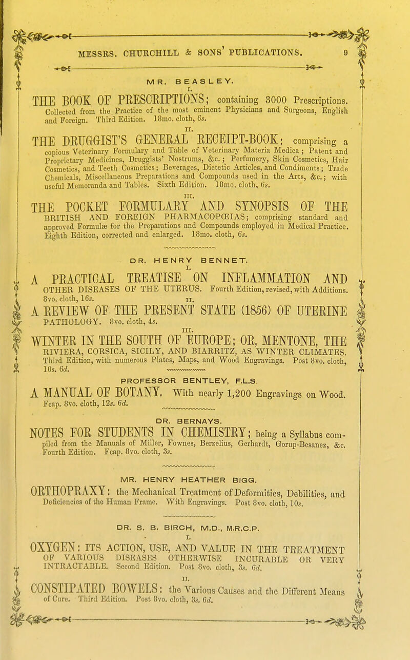 — 3^-5#>^ ^ MESSRS. CHURCHILL & SONS' PUBLICATIONS. 9 \ 3^— MR. BEASLEY. I. THE BOOK OF PRESCRIPTIONS; containing 3000 Prescriptions. Collected from the. Practice of the most eminent Physicians and Surgeons, English and Foreign. Third Edition. 18mo. cloth, 6s. THE DRUGGIST'S GENERAL RECEIPT-BOOK; comprising a copious Veterinary Formulary and Table of Veterinary Materia Medica ; Patent and Proprietary Medicines, Druggists' Nostrums, &c.; Perfumery, Skin Cosmetics, Hair Cosmetics, and Teeth Cosmetics; Beverages, Dietetic Articles, and Condiments; Trade Chemicals, Miscellaneous Preparations and Compounds used in the Arts, &c.; with useful Memoranda and Tables. Sixth Edition. 18mo. cloth, 6s. THE POCKET FORMULARY^ AND SYNOPSIS OF THE BRITISH AND FOREIGN PHARMACOPOEIAS; comprising standard and approved Formulse for the Preparations and Compounds employed in Medical Practice. Eighth Edition, corrected and enlarged. 18mo. cloth, 6s. DR. HENRY BENNET. A PRACTICAL TREATISEON INFLAMMATION AND J, OTHER DISEASES OF THE UTERUS. Fourth Edition, revised, with Additions. 8vo. cloth, 16s. II. A REVIEW OF THE PRESENT STATE (1856) OF UTERINE PATHOLOGY. 8yo. cloth, 4s. III. WINTER IN THE SOUTH OF EUROPE; OR, MENTONE, THE RIVIERA, CORSICA, SICILY, AND BIARRITZ, AS WINTER CLIMATES. Third Edition, with numerous Plates, Maps, and Wood Engravings. Post 8yo. cloth, ) ^ 1 QS, Gda vwwv»ww»nvwwv\ PROFESSOR BENTLEY, F.L.S. A MANUAL OF BOTANY. With nearly 1,200 Eng ravings on Wood. Fcap. 8vo. cloth, 12s. 6d. ^ DR. BERNAYS. NOTES FOR STUDENTS IN CHEMISTRY; being a Syllabus com- piled from the Manuals of Miller, Fownes, Berzelius, Gerhardt, Gorup-Besanez, &c. Fourth Edition. Fcap. 8vo. cloth, 3s. MR. HENRY HEATHER BIGG. ORTHOPRAXY: the Mechanical Treatment of Deformities, Debilities, and Deficiencies of the Human Frame. With Engravings. Post 8vo. cloth, 10s. DR. S. B. BIRCH, M.D., M.R.C.P. I. OXYGEN: its action, use, and value in the treatment OF VARIOUS DISEASES OTHERWISE INCURABLE OR VERY INTRACTABLE. Second Edition. Post 8vo. cloth, 3s. 6c/. II. CONSTIPATED BOWELS : the Various Causes and the Different Means X of Cure. Third Edition. Post 8vo. cloth, 3s. 6d. . --^^^gk