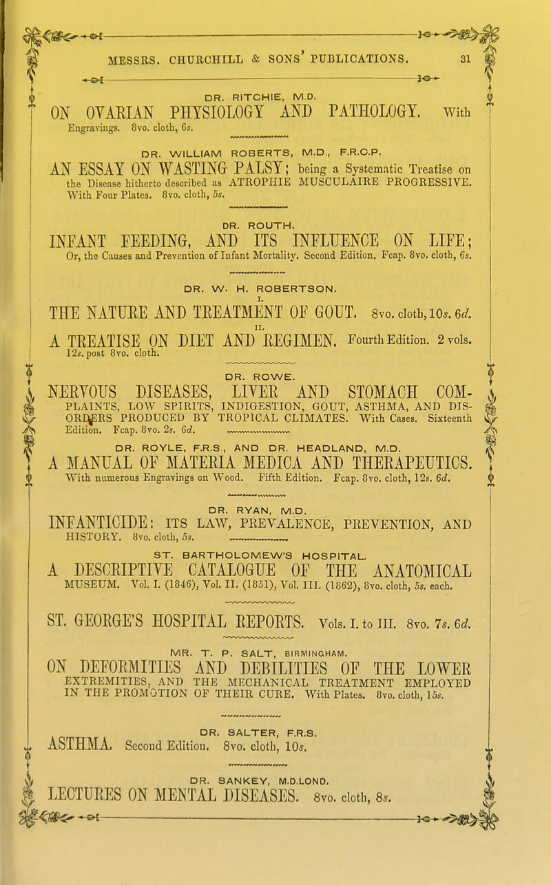 ^335!$*-—&f — MESSRS. CHURCHILL & SONS' PUBLICATIONS. 31 JO— DR. RITCHIE, M.D. ON OYAEIAN PHYSIOLOGY AND PATHOLOGY. With Engravings. 8vo. cloth, 6s. DR. WILLIAM ROBERTS, M.D., F.R.C.P. AN ESSAY ON WASTING PALSY; being a Systematic Treatise on the Disease hitherto described as ATROPHIE MUSCULAIRE PROGRESSIVE. With Four Plates. 8vo. cloth, 5s. DR. ROUTH. INFANT EEEDING, AND ITS INFLUENCE ON LIFE; Or, the Causes and Prevention of Infant Mortalitj'. Second Edition. Fcap. 8vo. cloth, 6s. DR. W. H. ROBERTSON. THE NATUEE AND TREATMENT OF GOUT. 8vo. cloth, lo.. 6c/. A TREATISE ON DIET ANdrEGIMEN. Fom-th Edition. 2 vols. r2s. post 8vo. cloth. DR. ROWE. NERYOUS DISEASES, LIYER AND STOMACH COM- PLAINTS, LOW SPIRITS, INDIGESTION, GOUT, ASTHMA, AND DIS- ORqpRS PRODUCED BY TROPICAL CLIMATES. With Cases. Sixteenth Edition. Fcap. 8vo. 2s. Gd. DR. ROYLE, F.R.S., AND DR. HEADLAND, M.D. A MANUAL OF MATERIA MEDICA AND THERAPEUTICS. With namerous Engravings on Wood. Fifth Edition. Fcap. 8vo. cloth, 12s. 6d. DR. RYAN, M.D. INFANTICIDE: its law, pkevalence, prevention, and HISTORY. 8vo. cloth, 5s. ST. BARTHOLOMEWS HOSPITAL. A DESCRIPTIYE CATALOGUE OF THE ANATOMICAL MUSEUM. Vol. L (1846), Vol. II. (1851), Vol. III. (1862), 8vo. cloth, 5s. each. ST. GEORGE'S HOSPITAL REPORTS. Vols. i. to in. 8vo. 7.. 6d. MR. T. P. SALT, BIRMINGHAM. ON DEFORMITIES AND DEBILITIES OF THE LOWER EXTREMITIES. AND THE MECHANICAL TREATMENT EMPLOYED IN THE PROMOTION OF THEIR CURE. With Plates. 8vo. cloth, 16s. DR. SALTER, F.R.S. ASTHMA. Second Edition. 8vo. cloth, 10*. DR. SANKEY, M.D.LOND. LECTURES ON MENTAL DISEASES. Svo. doth, a.. -©^ —— ^e-^'S^.