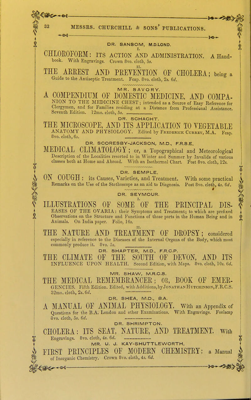— Hs— % DR. SANSOM, M.D.LOND. CHLOROFOEM: its action and administeation. a Hand- book. With Engravings. Crown 8vo. cloth, 5s. THE ARREST AND PREVENTION OF CHOLERA; being a Guide to the Antiseptic Treatment. Fcap. 8vo. cloth, 2s. 6d. MR. SAVORY. A COMPENDIUM OF DOMESTIC MEDICINE. AND COMPA- NION TO THE MEDICINE CHEST; intended as a Source of Easy Reference for Clergymen, and for Families residing at a Distance from Professional Assistance. Seventh Edition. l2mo. cloth, 6s. , DR. SCHACHT. THE MICROSCOPE, AND ITS APPLICATION TO VEGETABLE ANATOMY AND PHYSIOLOGY. Edited by Frederick Currey, M.A. Fcap. 8vo. cloth, 6s. , , DR. SCORESBY-JACKSON, M.D., F.R.S.E. MEDICAL CLIMATOLOGY; or, a Topographical and Meteorological Description of the Localities resorted to in Winter and Summer by Invalids of various classes both at Home and Abroad. With an Isothermal Chart. Post Bvo. cloth, 12s. DR. SEMPLE. ON COUGH: its Causes, Varieties, and Treatment. With some practical \ Remarks on the Use of the Stethoscope as an aid to Diagnosis. Post 8vo. cloth, 4s. 6£f. DR. SEYMOUR. ILLUSTRATIONS OF SOME'oF THE PRINCIPAL DIS- EASES OF THE OVARIA: their Symptoms and Treatment; to which are prefixed Observations on the Structure and Functions of those parts in the Human Being and in Animals. On India paper. Folio, 16s. THE NATURE AND TREATMENT OF DROPSY; considered especially in reference to the Diseases of the Internal Organs of the Body, which most commonly produce it. 8vo. 5s. ^ DR. SMARTER, M.D., F.R.C.P. THE CLIMATE OF THE SOUTH OF DEVON, AND ITS INFLUENCE UPON HEALTH. Second Edition, with Maps. 8vo. cloth, 10s. 6d. MR. SHAW, M.R.C.S. THE MEDICAL REMEMBRANCER; OR, BOOK OF EMER- GENCIES. Fifth Edition. Edited, with Additions,byJonathanHutchinson,F.R.C.S. .32mo. cloth, 2s. 6d. DR. SHEA, M.D., B.A. A MANUAL OF ANIMAL PHYSIOLOGY. With an Appendix of Questions for the B.A. London and other Examinations. With Engravings. Foolscap 8vo. cloth, 5s. 6d. DR. SHRIMPTON. CHOLERA: ITS SEAT, NATURE, AND TREATMENT. With Engravings. 8vo. cloth, 4s. 6d. „ MR. U. 0. KAY-SHUTTLEWORTH. FIRST PRINCIPLES OF MODERN CHEMISTRY: a Manual ^ of Inorganic Chemistrj', Crown 8vo. cloth, 4s. 6d. '^-^^^^ — J«*-5>^