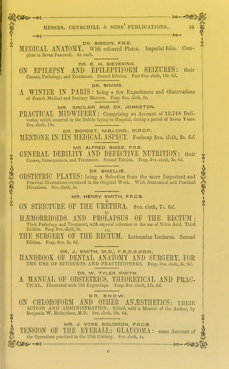 ■ <.Ot — ~ i^— DR. SIBSON, F.R.S. ^ MEDICAL ANATOMY. With coloured Plates. Imperial folio. Com- plete in Seven Fasciculi. Ss. each. DR. E. H. SIEVEKINQ. ON EPILEPSY AND EPILEPTIFOEM SEIZURES: their Causes, Pathology, and Treatment. Second Edition. Post 8vo. cloth, 10s. 6d. DR. SIMMS. A WINTER IN PARIS : being a few Experiences and Observations of French Medical and Sanitary Matters. Fcap. 8yo. cloth, 4s. MR. SINCLAIR AND DR. JOHNSTON. PRACTICAL MIDWIFERY: Comprising an Account of 13,748 Deli- vcries, which occurred in the Dublin Lying-in Plospital, during a period of Seven Years. 8vo. cloth, 10s. DR. SIORDET, M.B.LOND., M.R.O.P. MENTONE IN ITS MEDICAL ASPECT. Foolscap Svo. cloth, 2^. 6d. MR. ALFRED SMEE, F.R.S. GENERAL DEBILITY AND DEFECTIVE NUTRITION; their Causes, Conseciuenccs, and Treatment. Second Edition. Fcap. 8yo. cloth, 3s. 6d. DR. SMELLIE. OBSTETRIC PLATES: being a Selection from the more Important and Practical Illustrations contained in the Original Work. With Anatomical and Practical Directions. 8vo. cloth, 5s. MR. HENRY SMITH, F.R.C.S. ON STRICTURE OF THE URETHRA. 8vo. doth, 7^. Gd. HiEMORRHOIDS AND PROLAPSUS OF THE RECTUM: Their Pathology and Treatment, with especial reference to the use of Nitric Acid. Third Edition. Fcap. 8vo. cloth, 3s. ju THE SURGERY OF THE RECTUM. Lettsomiau Lectures. Second Edition. Fcap. 8vo. 3s. 6c?. DR. 0. SMITH, M.D., F.R.C.S.EDIN. HANDBOOK OF DENTAL ANATOMY AND SURGERY, FOR THE USE OF STUDENTS AND PRACTITIONERS. Fcap. 8vo. cloth, 3s. 6c/. DR. W. TYLER SMITH. A MANUAL OF OBSTETRICS, THEORETICAL AND PRAC- TICAL. Illustrated with 186 Engravings. Fcap. Svo. cloth, 12s, Gd. D R. S N O W. ON CHLOROFORM AND OTHER ANAESTHETICS: their ACTION AND ADMINISTRATION. Edited, with a Memoir of the Author, by Benjamin W. Richardson, M.D. 8vo. cloth, 10s. 6d. MR. J. VOSE SOLOMON, F.R.C.S. TENSION OF THE EYEBALL; GLAUCOMA: someAccoimtof the Operations practised in the 19th Century. 8vo. cloth, 4s. S
