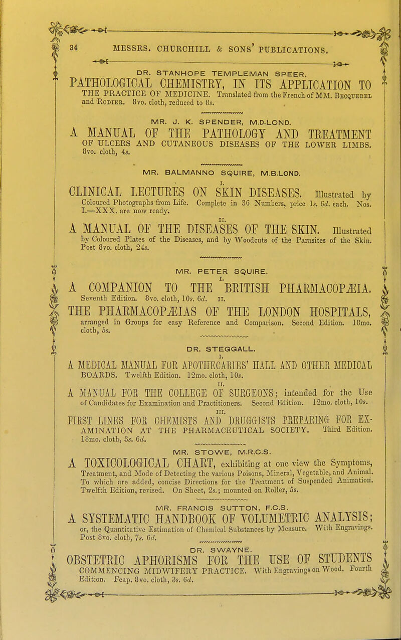 DR. STANHOPE TEMPLEMAN SPEER. PATHOLOGICAL CHEMISTRY, IN ITS APPLICATION TO } THE PRACTICE OF MEDICINE. Translated from the French of MM. Becqueeel and RoDiER. 8vo. cloth, reduced to 8s. MR. J. K. SPENDER, M.D.LOND. A MANUAL OP THE PATHOLOGY AND TREATMENT OF ULCERS AND CUTANEOUS DISEASES OF THE LOWER LIMBS, 8vo. cloth, 4s. MR. BALMANNO SQUIRE, M.B.LOND. CLINICAL LECTURES ON SKIN DISEASES. lUustrated by Coloured Photographs from Life. Complete in 36 Numbers, price Is. 6d. each. Nos. I.—XXX. are now ready. A MANUAL or THE DISEASES OF THE SKIN, illustrated by Coloured Plates of the Diseases, and by Woodcuts of the Parasites of the Skin. Post 8vo. cloth, 24s. MR. PETER SQUIRE. A COMPANION TO THE ''BRITISH PHARMACOPOEIA. I Seventh Edition. 8vo. cloth, 10s. 6c/. ii. ^ THE PHARMACOPiEIAS OE THE LONDON HOSPITALS, % arranged in Groups for easy Reference and Comparison. Second Edition. lOmo, ^ cloth, 6s, ^ DR. STEGGALL, $ A MEDICAL MANUAL FOE APOTHECAEIES' HALL AND OTHEE MEDICAL BOARDS. Twelfth Edition. 12mo. cloth, 10s. A MANUAL FOE THE COLLEGE OF SUEGEONS; intended for the Use of Candidates for Examination and Practitioners. Second Edition. 12mo. cloth, 10s. FIEST LD^ES FOE CHEMISTS AND' DEUGGISTS PEEPAEING FOE Ex- amination AT THE PHARMACEUTICAL SOCIETY, Third Edition. 18mo, cloth, 3s. Cd. MR. STOWE, M.R.C.S. A TOXICOLOGICAL CHART, exhibiting at one view the Symptoms, Treatment, and Mode of Detecting the various Poisons, Mineral, Vegetable, and Animal. To which are added, concise Directions for the Treatment of Suspended Animation. Twelfth Edition, revised. On Sheet, 2s.; mounted on Roller, 5s. MR. FRANCIS SUTTON, F.C.S. A SYSTEMATIC HANDBOOK OE YOLUMETRIC ANALYSIS; or, the Quantitative Estimation of Chemical Substances by Measure. With Engravings. Post 8vo. cloth, 7s. Gd. DR. SWAYNE. OBSTETRIC APHORISMS POR THE USE OP STUDENTS COMMENCING MIDWIFERY PRACTICE. With Engravings on \\ ood. Fourth Edition. Fcap. Ovo. cloth, 3s. 6d.