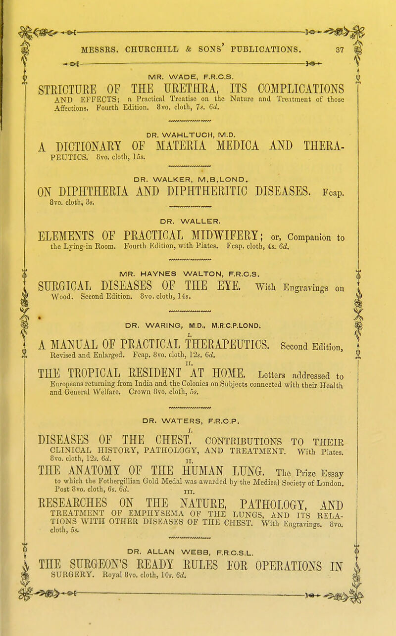 1-^- —— J«H MR. WADE, F.R.C.S. STRICTURE OF THE URETHRA, ITS COMPLICATIONS AND EFFECTS; a Practical Treatise on the Nature and Treatment of those Atl'ections. Fourth Edition. 8vo. cloth, 7s. 6d. DR. WAHLTUCH, M.D. A DICTIONARY OF MATERIA MEDICA AND THERA- PEUTICS. 8vo. cloth, 15s. DR. WALKER, M.B.LOND. ON DIPHTHERIA AND DIPHTHERITIC DISEASES. Fcap. 8vo. cloth, 3s. DR. WALLER. ELEMENTS OF PRACTICAL MIDWIFERY; or, Companion to the Lying-in Room. Fourth Edition, with Plates. Fcap. cloth, 4s. 6d. MR. HAYNES WALTON, F.R.C.S. SURGICAL DISEASES OF THE EYE. With Engravinj Wood. Second Edition. 8vo. cloth, 14s. DR. WARING, M.D.. WI.R.C.P.LOND. A MANUAL OE PRACTICAL THERAPEUTICS. Second Edition, Revised and Enlarged. Fcap. 8vo. cloth, 12s. 6c?. THE TROPICAL RESIDENT aT HOME. Letters addressed to Europeans returning from India and the Colonies on Suhjects connected with their Health and General Welfare. Crown 8vo, cloth, 5s. DR. WATERS, F.R.C.P. DISEASES OF THE CHEST. contributions to their CLINICAL HISTORY, PATHOLOGY, AND TREATMENT. With Plates. 8vo. cloth, 12s. 6d. jj THE ANATOMY OF THE HUMAN LUNG. Prize Essay to which the Fothergillian Gold Medal was awarded by the Medical Society of London. Post 8vo. cloth, 6s. 6d. RESEARCHES ON THE NATURE, PATHOLOGY, AND TREATMENT OF EMPHYSEMA OF THE LUNGS, AND ITS RELA- TIONS WITH OTHER DISEASES OF THE CHEST. With Engravings. 8vo. cloth, OS, DR. ALLAN WEBB, F.R.C.S.L. THE SURGEON'S READY RULES FOR OPERATIONS IN SURGERY. Royal 8vo. cloth, 10s, 6d.