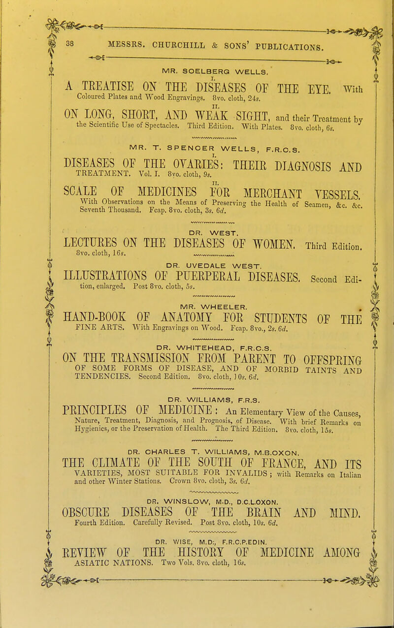 0 . 3^. \ ^ -3^ ^ MR. SOELBERQ WELLS. A TREATISE ON THE DISEASES OF THE EYE. With ON LONG, SHORT, AND WEAK SIGHT, and their Treatment by v\ W V^V**W vVW^^ VV\VW MR. T. SPENCER WELLS, F.R.C.S. DISEASES OE THE OVARIES: THEIR DIAGNOSIS AND SCALE OE MEDICINES EOR MERCHANT VESSELS. With Observations on the Means of Preserving the Health of Seamen &c &o «A^V\\ W^NVS WWV> DR. WEST. LECTURES ON THE DISEASES OE WOMEN Third Edition. DR. UVEDALE WEST. ILLUSTRATIONS OE PUERPERAL DISEASES. Second Edi- , MR. WHEELER. , X HAND-BOOK OF ANATOMY FOR STUDENTS OF THE i FINE ARTS. With Engravings on Wood. Fcap. 8vo., 2s. 6rf. V DR. WHITEHEAD, F.R.C.S. ON THE TRANSMISSION FROM PARENT TO OFFSPRING OF SOME FORMS OF DISEASE, AND OF MORBID TAINTS AND TENDENCIES. Second Edition. 8vo. cloth, ] Os. M. DR. WILLIAMS, F.R.S. PRINCIPLES OF MEDICINE: An Elementary View of the Causes, Nature, Treatment, Diagnosis, and Prognosis, of Disease. With brief Remarks on Hygienics, or the Preservation of Health. The Third Edition. 8vo. cloth, 15s. DR. CHARLES T. WILLIAMS, M.B.OXON. THE CLIMATE OF THE SOUTH OF FRANCE, AND ITS VARIETIES, MOST SUITABLE FOR INVALIDS ; with Remarks on Italian and other Winter Stations. Crown 8vo. cloth, 3s. Gd. DR. WINSLOW, M.D., D.C.L.OXON. OBSCURE DISEASES OF THE BRAIN AND MIND. Fourth Edition. Carefully Revised. Post 8vo. cloth, 10s. 6at. 0 DR. V/ISE, M.D:, F.R.C.P.EDIN. }> REVIEW OF THE HISTORY OF MEDICINE AMONG i ASIATIC NATIONS. Two Vols. 8vo. cloth, 16s.